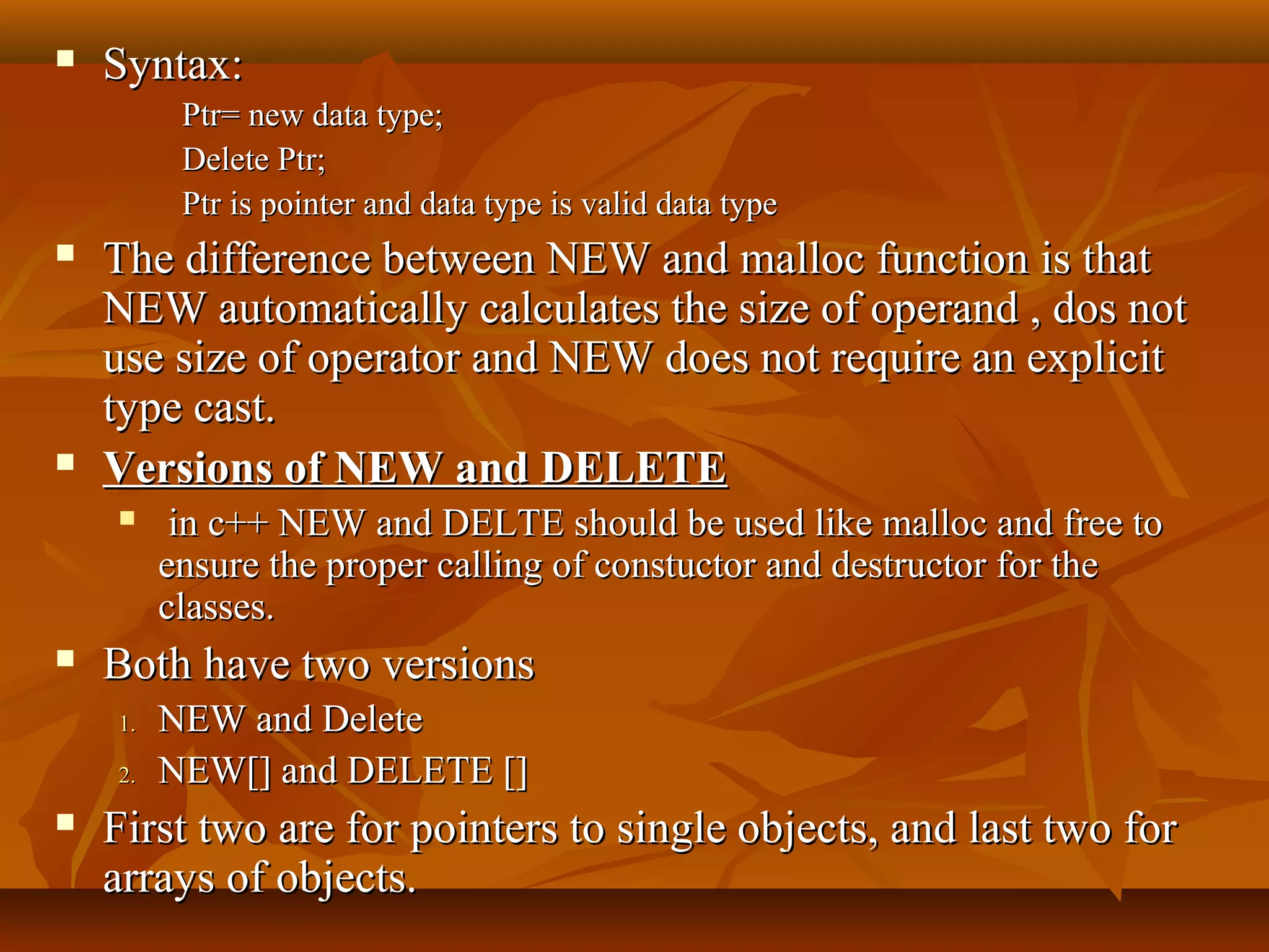  Syntax:Syntax:
Ptr= new data type;Ptr= new data type;
Delete Ptr;Delete Ptr;
Ptr is pointer and data type is valid data typePtr is pointer and data type is valid data type
 The difference between NEW and malloc function is thatThe difference between NEW and malloc function is that
NEW automatically calculates the size of operand , dos notNEW automatically calculates the size of operand , dos not
use size of operator and NEW does not require an explicituse size of operator and NEW does not require an explicit
type cast.type cast.
 Versions of NEW and DELETEVersions of NEW and DELETE
 in c++ NEW and DELTE should be used like malloc and free toin c++ NEW and DELTE should be used like malloc and free to
ensure the proper calling of constuctor and destructor for theensure the proper calling of constuctor and destructor for the
classes.classes.
 Both have two versionsBoth have two versions
1.1. NEW and DeleteNEW and Delete
2.2. NEW[] and DELETE []NEW[] and DELETE []
 First two are for pointers to single objects, and last two forFirst two are for pointers to single objects, and last two for
arrays of objects.arrays of objects.
 