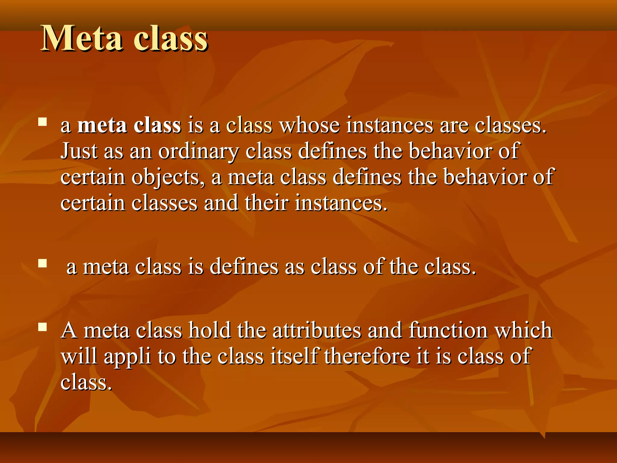 Meta classMeta class
 aa meta classmeta class is ais a classclass whose instances are classes.whose instances are classes.
Just as an ordinary class defines the behavior ofJust as an ordinary class defines the behavior of
certain objects, a meta class defines the behavior ofcertain objects, a meta class defines the behavior of
certain classes and their instances.certain classes and their instances.
 a meta class is defines as class of the class.a meta class is defines as class of the class.
 A meta class hold the attributes and function whichA meta class hold the attributes and function which
will appli to the class itself therefore it is class ofwill appli to the class itself therefore it is class of
class.class.
 