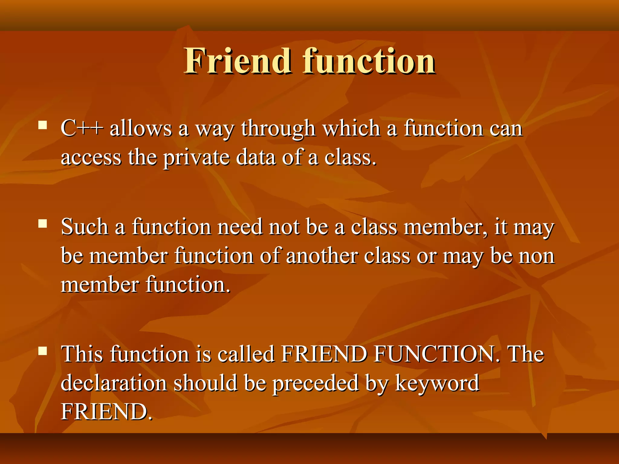 Friend functionFriend function
 C++ allows a way through which a function canC++ allows a way through which a function can
access the private data of a class.access the private data of a class.
 Such a function need not be a class member, it maySuch a function need not be a class member, it may
be member function of another class or may be nonbe member function of another class or may be non
member function.member function.
 This function is called FRIEND FUNCTION. TheThis function is called FRIEND FUNCTION. The
declaration should be preceded by keyworddeclaration should be preceded by keyword
FRIEND.FRIEND.
 