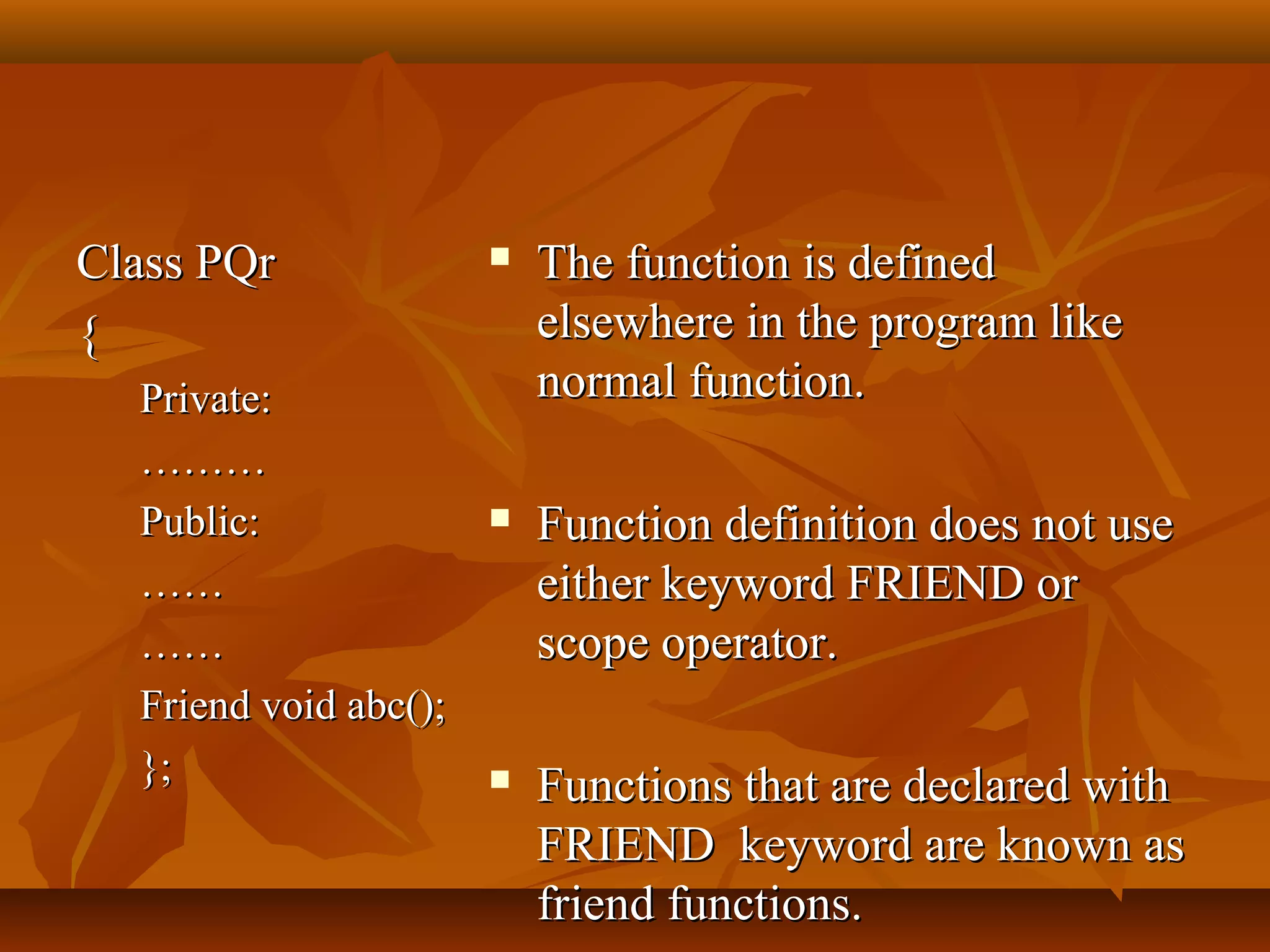 Class PQrClass PQr
{{
Private:Private:
………………
Public:Public:
…………
…………
Friend void abc();Friend void abc();
};};
 The function is definedThe function is defined
elsewhere in the program likeelsewhere in the program like
normal function.normal function.
 Function definition does not useFunction definition does not use
either keyword FRIEND oreither keyword FRIEND or
scope operator.scope operator.
 Functions that are declared withFunctions that are declared with
FRIEND keyword are known asFRIEND keyword are known as
friend functions.friend functions.
 