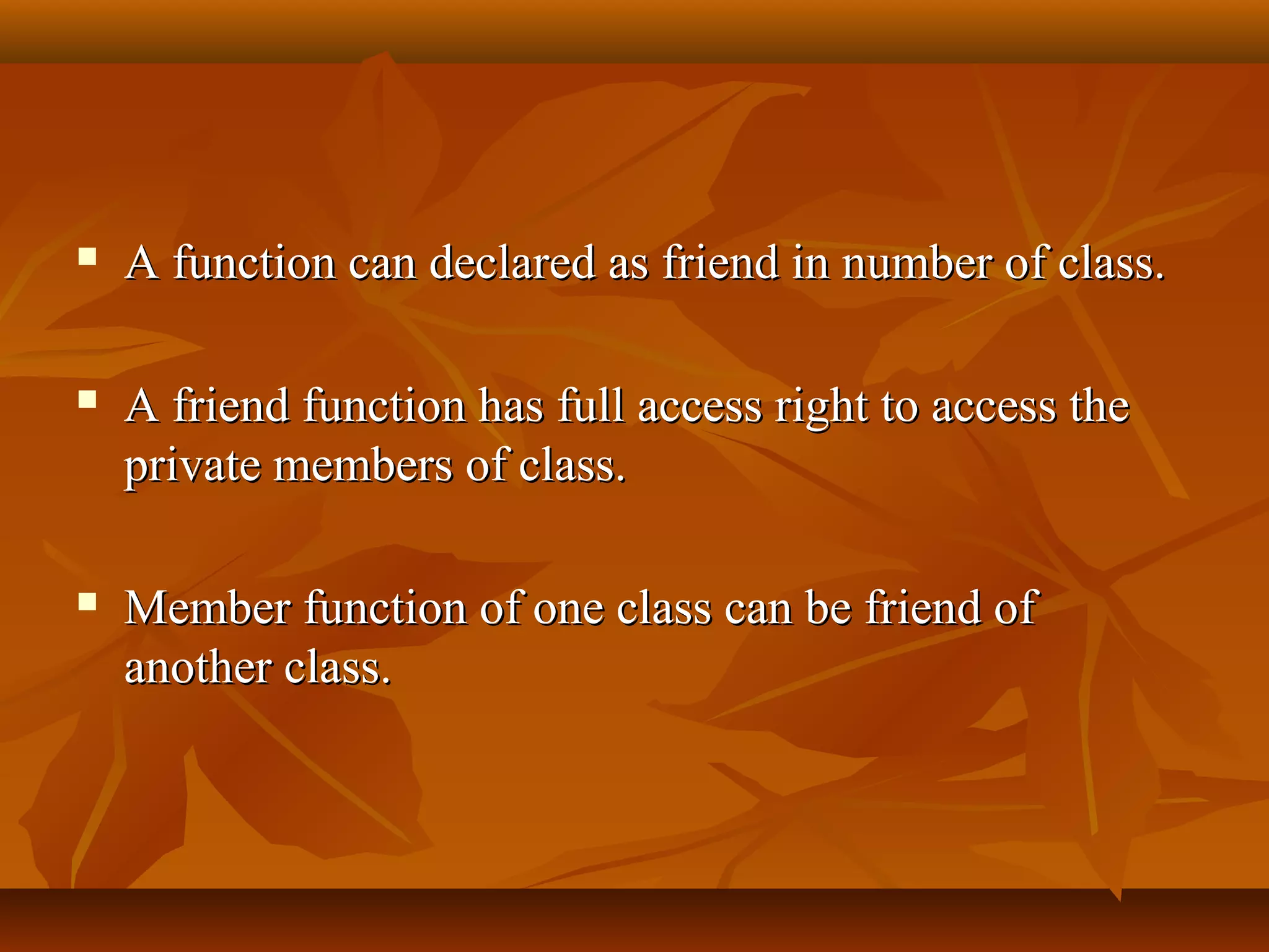  A function can declared as friend in number of class.A function can declared as friend in number of class.
 A friend function has full access right to access theA friend function has full access right to access the
private members of class.private members of class.
 Member function of one class can be friend ofMember function of one class can be friend of
another class.another class.
 