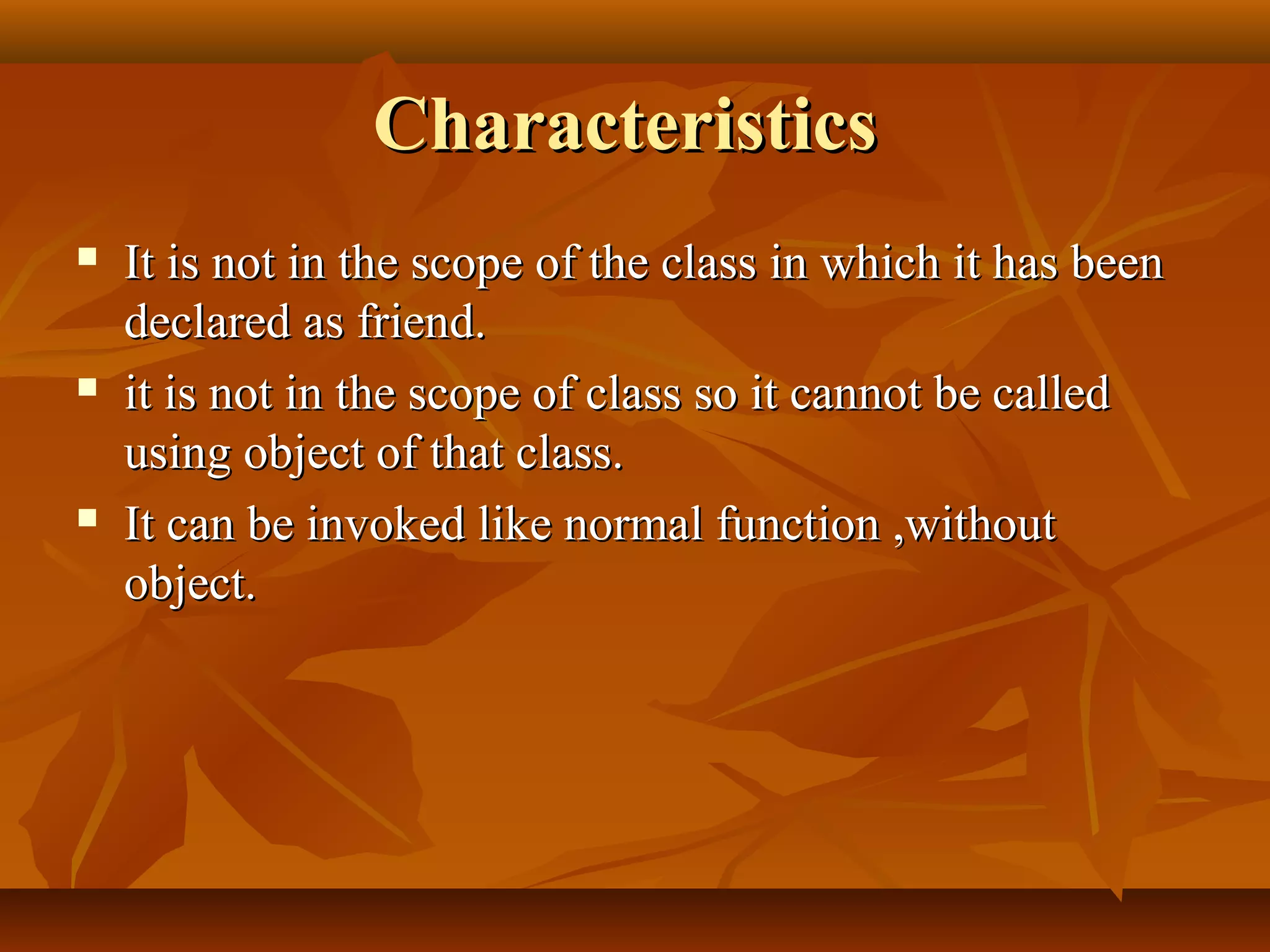 CharacteristicsCharacteristics
 It is not in the scope of the class in which it has beenIt is not in the scope of the class in which it has been
declared as friend.declared as friend.
 it is not in the scope of class so it cannot be calledit is not in the scope of class so it cannot be called
using object of that class.using object of that class.
 It can be invoked like normal function ,withoutIt can be invoked like normal function ,without
object.object.
 