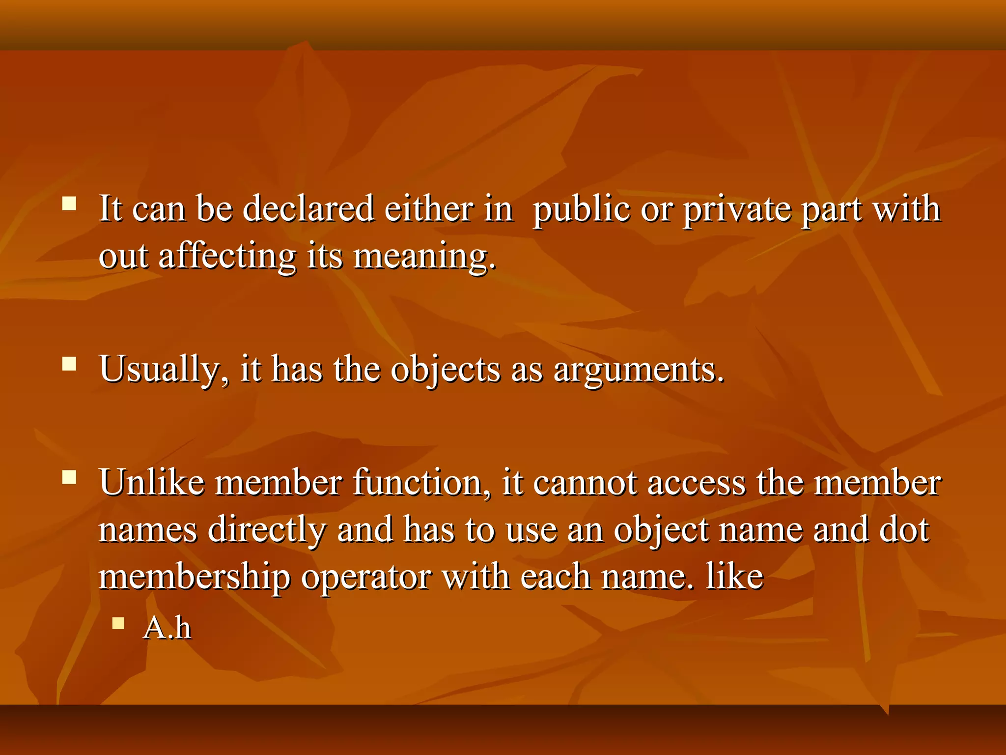  It can be declared either in public or private part withIt can be declared either in public or private part with
out affecting its meaning.out affecting its meaning.
 Usually, it has the objects as arguments.Usually, it has the objects as arguments.
 Unlike member function, it cannot access the memberUnlike member function, it cannot access the member
names directly and has to use an object name and dotnames directly and has to use an object name and dot
membership operator with each name. likemembership operator with each name. like
 A.hA.h
 