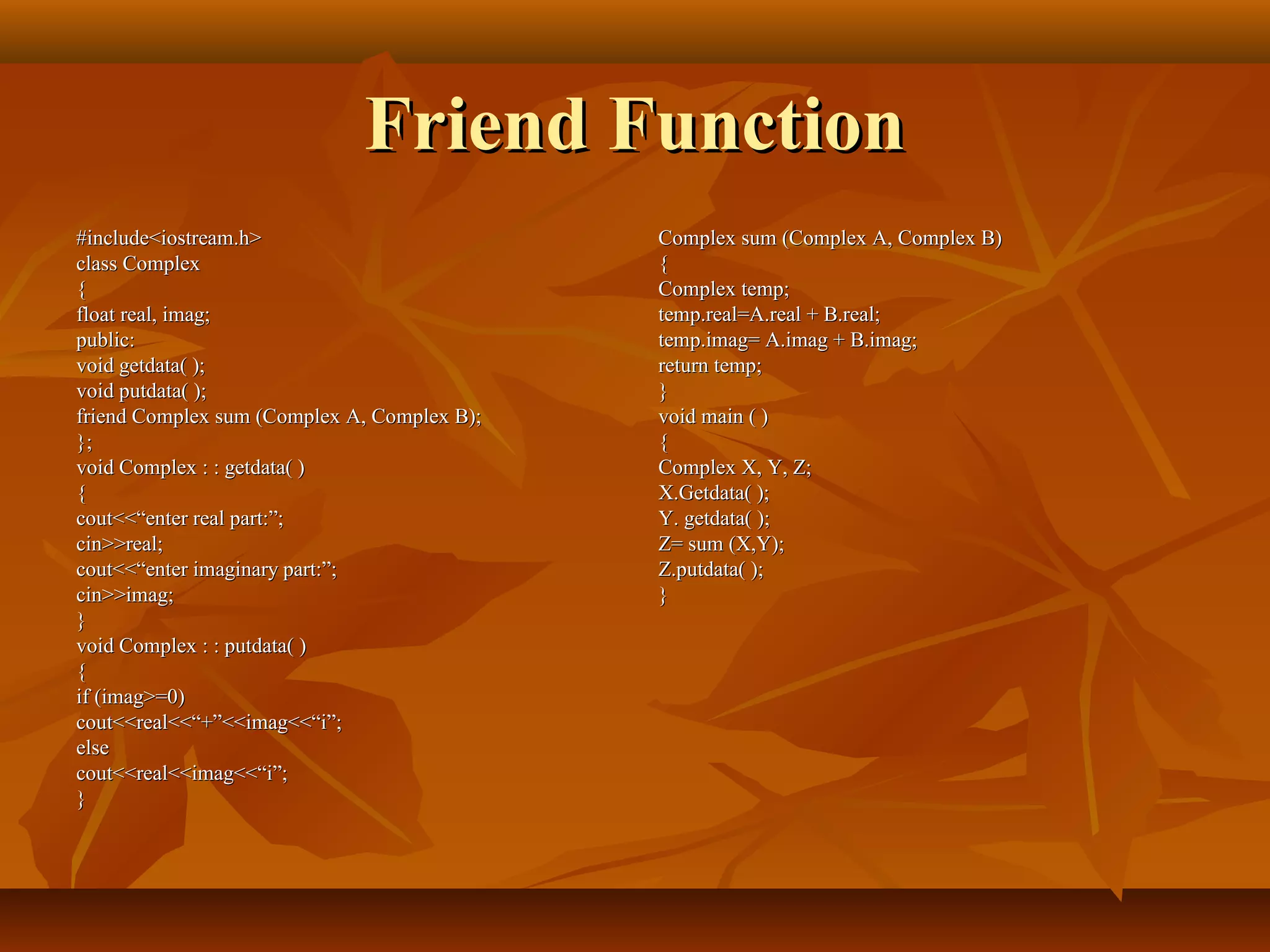 Friend FunctionFriend Function
#include<iostream.h>#include<iostream.h>
class Complexclass Complex
{{
float real, imag;float real, imag;
public:public:
void getdata( );void getdata( );
void putdata( );void putdata( );
friend Complex sum (Complex A, Complex B);friend Complex sum (Complex A, Complex B);
};};
void Complex : : getdata( )void Complex : : getdata( )
{{
cout<<“enter real part:”;cout<<“enter real part:”;
cin>>real;cin>>real;
cout<<“enter imaginary part:”;cout<<“enter imaginary part:”;
cin>>imag;cin>>imag;
}}
void Complex : : putdata( )void Complex : : putdata( )
{{
if (imag>=0)if (imag>=0)
cout<<real<<“+”<<imag<<“i”;cout<<real<<“+”<<imag<<“i”;
elseelse
cout<<real<<imag<<“i”;cout<<real<<imag<<“i”;
}}
Complex sum (Complex A, Complex B)Complex sum (Complex A, Complex B)
{{
Complex temp;Complex temp;
temp.real=A.real + B.real;temp.real=A.real + B.real;
temp.imag= A.imag + B.imag;temp.imag= A.imag + B.imag;
return temp;return temp;
}}
void main ( )void main ( )
{{
Complex X, Y, Z;Complex X, Y, Z;
X.Getdata( );X.Getdata( );
Y. getdata( );Y. getdata( );
Z= sum (X,Y);Z= sum (X,Y);
Z.putdata( );Z.putdata( );
}}
 