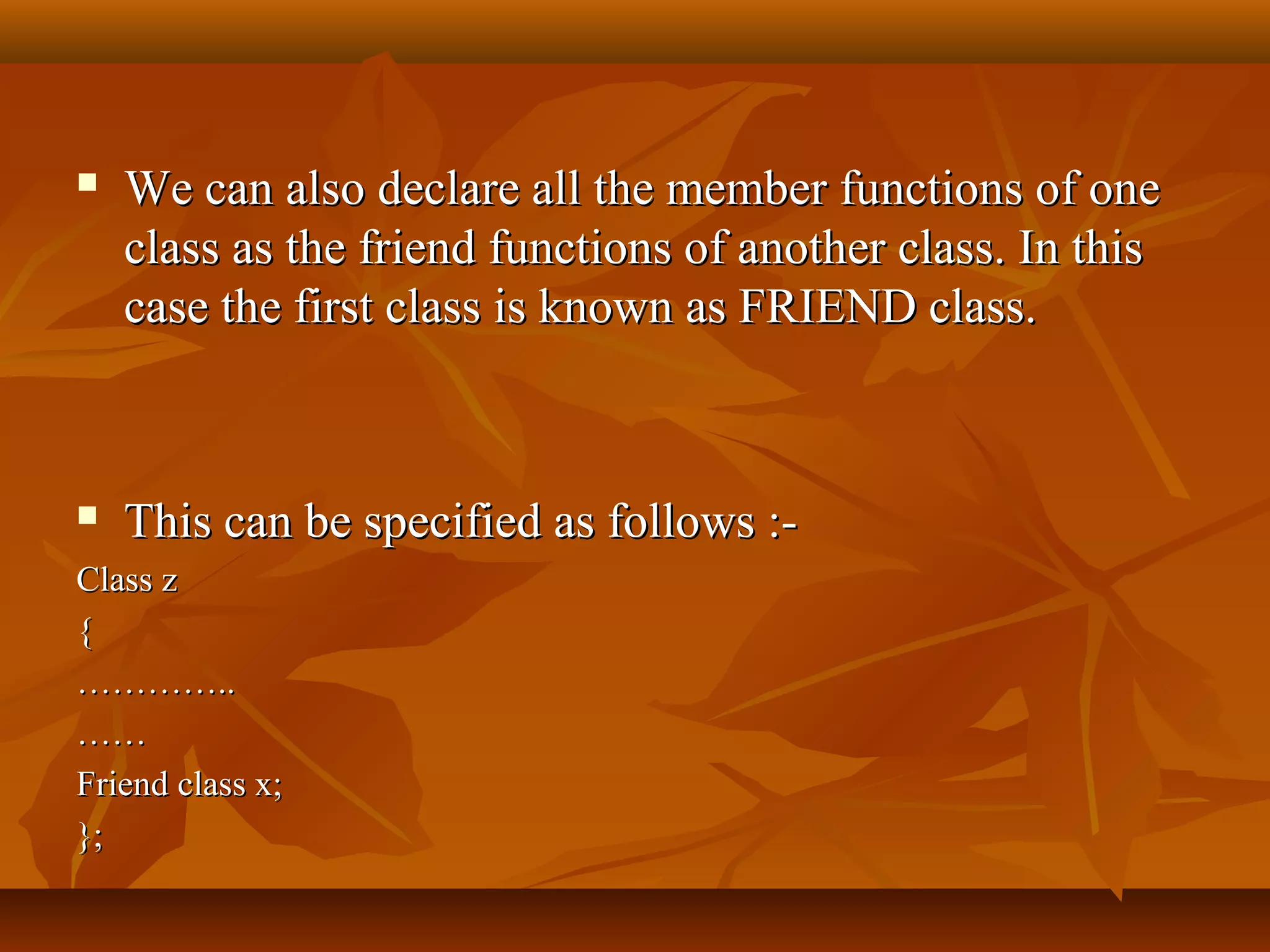  We can also declare all the member functions of oneWe can also declare all the member functions of one
class as the friend functions of another class. In thisclass as the friend functions of another class. In this
case the first class is known as FRIEND class.case the first class is known as FRIEND class.
 This can be specified as follows :-This can be specified as follows :-
Class zClass z
{{
……………………....
…………
Friend class x;Friend class x;
};};
 