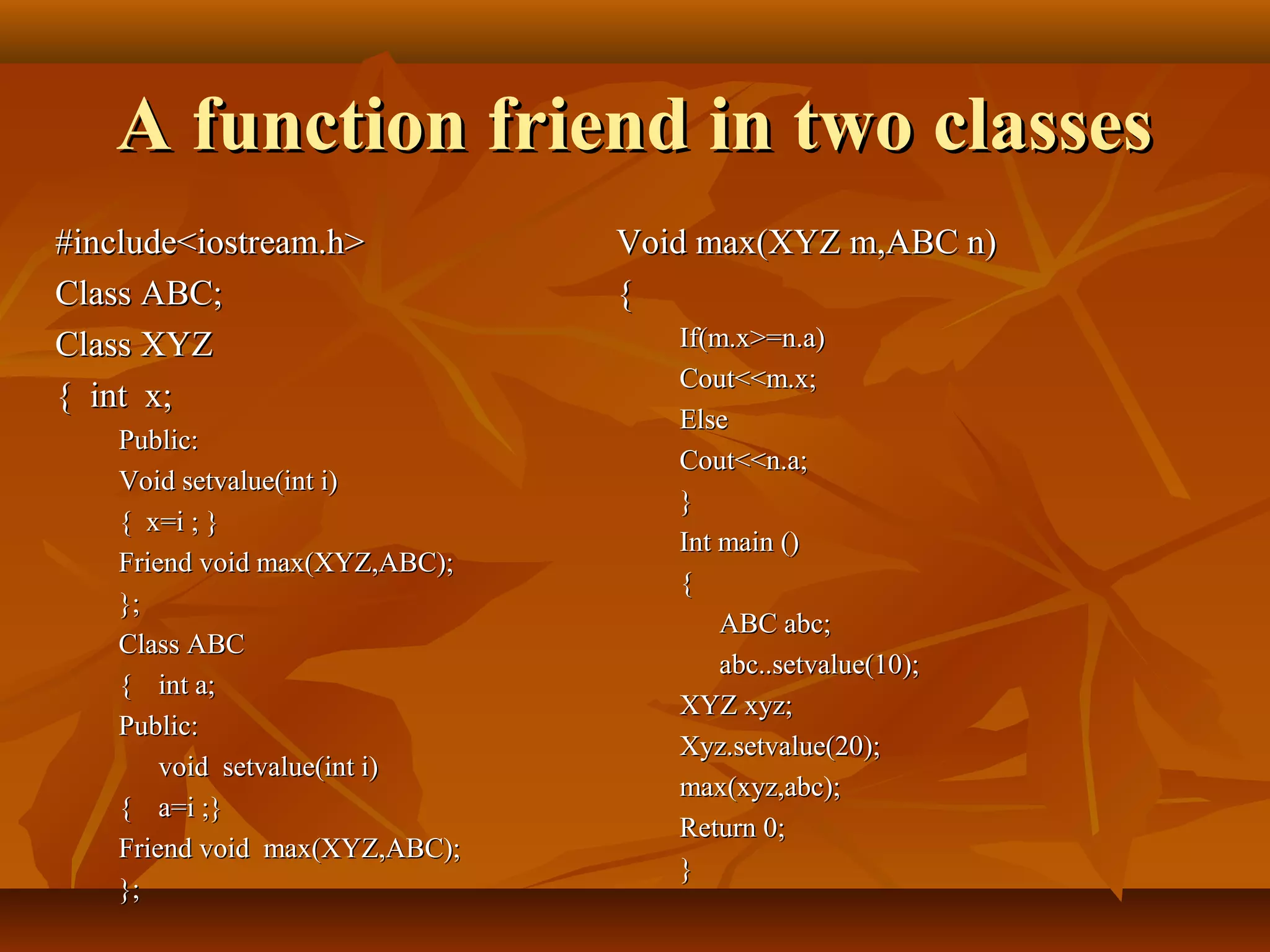 A function friend in two classesA function friend in two classes
Void max(XYZ m,ABC n)Void max(XYZ m,ABC n)
{{
If(m.x>=n.a)If(m.x>=n.a)
Cout<<m.x;Cout<<m.x;
ElseElse
Cout<<n.a;Cout<<n.a;
}}
Int main ()Int main ()
{{
ABC abc;ABC abc;
abc..setvalue(10);abc..setvalue(10);
XYZ xyz;XYZ xyz;
Xyz.setvalue(20);Xyz.setvalue(20);
max(xyz,abc);max(xyz,abc);
Return 0;Return 0;
}}
#include<iostream.h>#include<iostream.h>
Class ABC;Class ABC;
Class XYZClass XYZ
{ int x;{ int x;
Public:Public:
Void setvalue(int i)Void setvalue(int i)
{ x=i ; }{ x=i ; }
Friend void max(XYZ,ABC);Friend void max(XYZ,ABC);
};};
Class ABCClass ABC
{{ int a;int a;
Public:Public:
void setvalue(int i)void setvalue(int i)
{{ a=i ;}a=i ;}
Friend void max(XYZ,ABC);Friend void max(XYZ,ABC);
};};
 