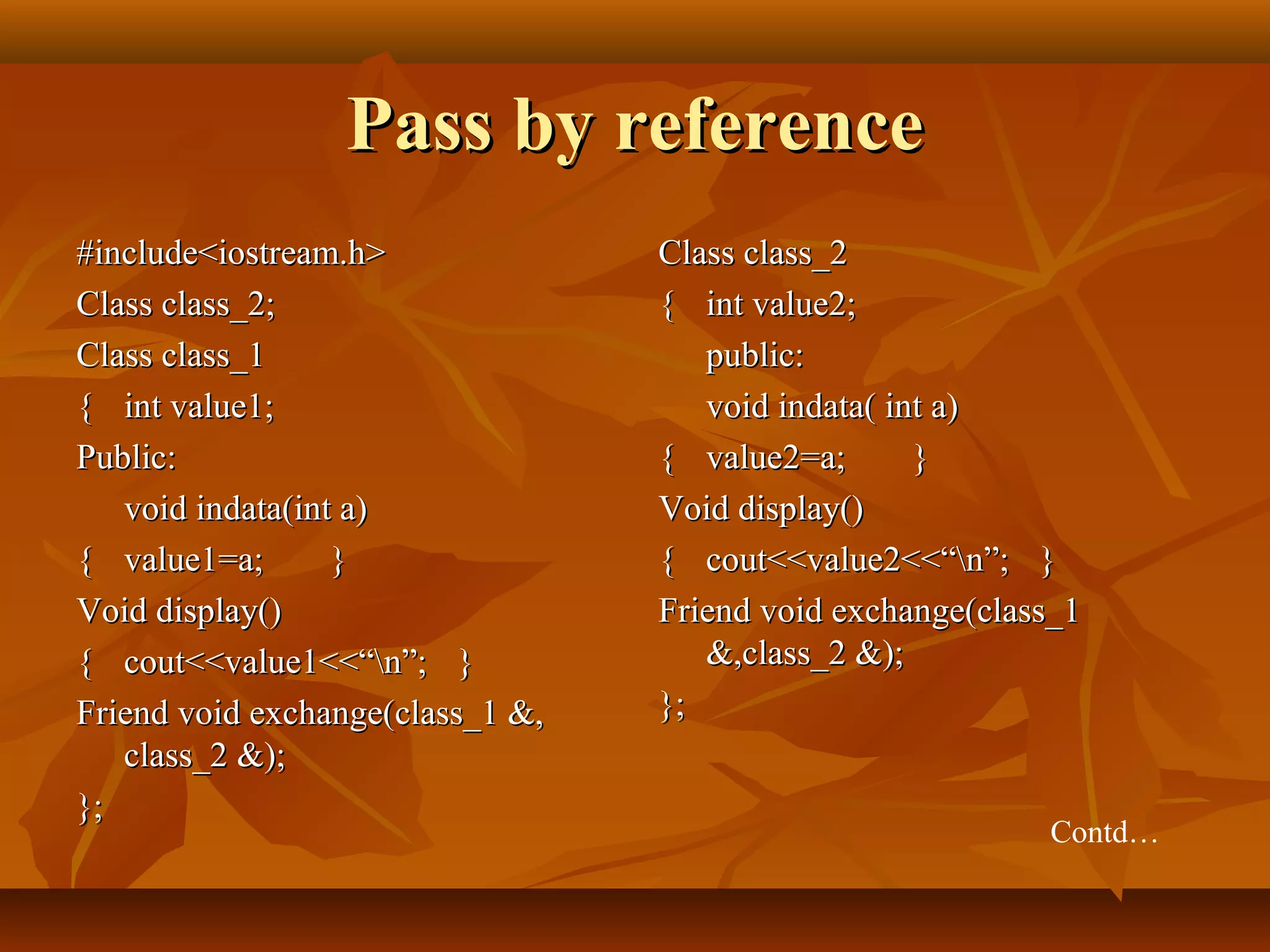 Pass by referencePass by reference
#include<iostream.h>#include<iostream.h>
Class class_2;Class class_2;
Class class_1Class class_1
{{ int value1;int value1;
Public:Public:
void indata(int a)void indata(int a)
{{ value1=a;value1=a; }}
Void display()Void display()
{{ cout<<value1<<“n”;cout<<value1<<“n”; }}
Friend void exchange(class_1 &,Friend void exchange(class_1 &,
class_2 &);class_2 &);
};};
Class class_2Class class_2
{{ int value2;int value2;
public:public:
void indata( int a)void indata( int a)
{{ value2=a;value2=a; }}
Void display()Void display()
{{ cout<<value2<<“n”;cout<<value2<<“n”; }}
Friend void exchange(class_1Friend void exchange(class_1
&,class_2 &);&,class_2 &);
};};
Contd…
 