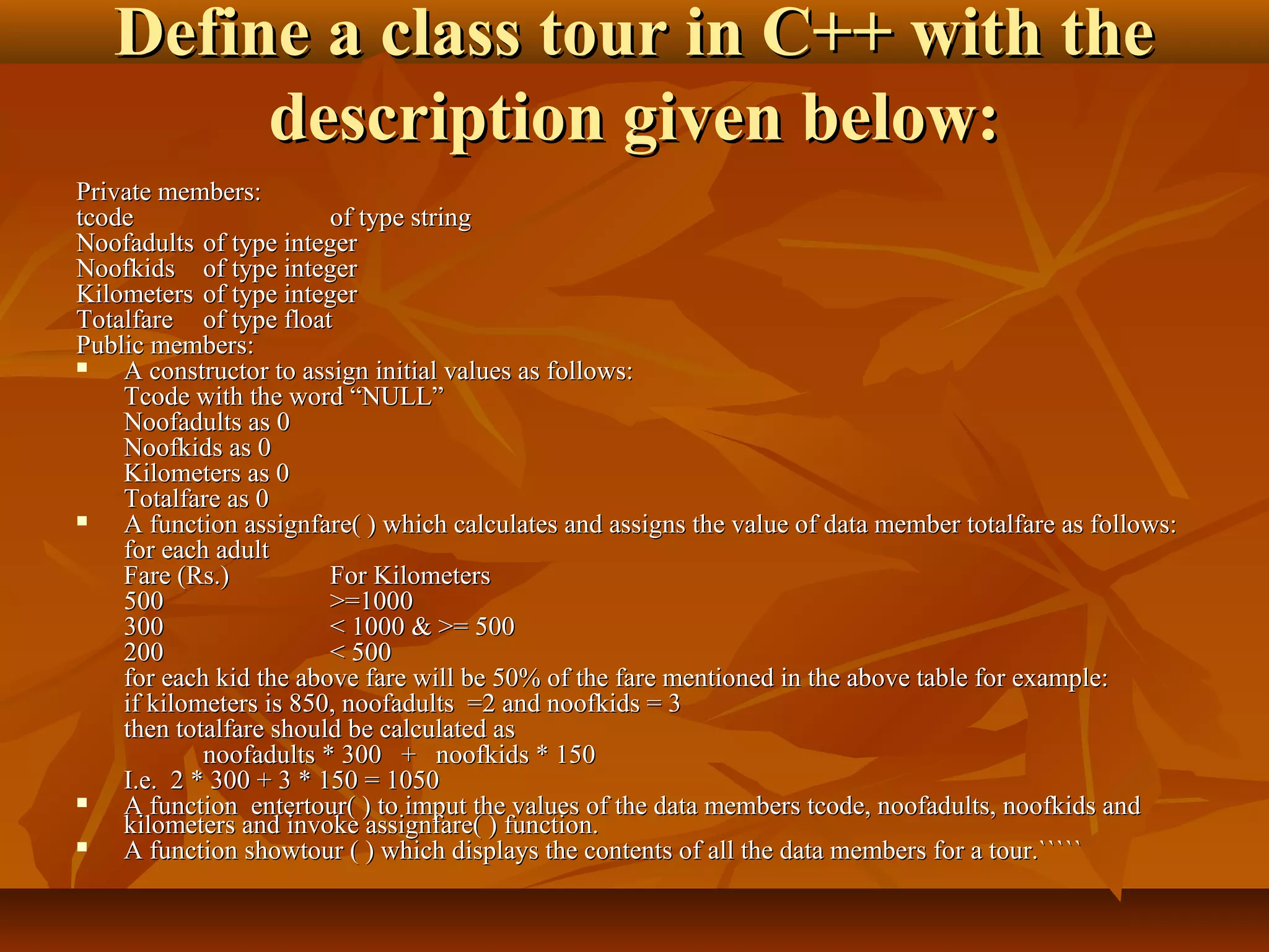 Define a class tour in C++ with theDefine a class tour in C++ with the
description given below:description given below:
Private members:Private members:
tcodetcode of type stringof type string
NoofadultsNoofadults of type integerof type integer
NoofkidsNoofkids of type integerof type integer
KilometersKilometers of type integerof type integer
TotalfareTotalfare of type floatof type float
Public members:Public members:
 A constructor to assign initial values as follows:A constructor to assign initial values as follows:
Tcode with the word “NULL”Tcode with the word “NULL”
Noofadults as 0Noofadults as 0
Noofkids as 0Noofkids as 0
Kilometers as 0Kilometers as 0
Totalfare as 0Totalfare as 0
 A function assignfare( ) which calculates and assigns the value of data member totalfare as follows:A function assignfare( ) which calculates and assigns the value of data member totalfare as follows:
for each adultfor each adult
Fare (Rs.)Fare (Rs.) For KilometersFor Kilometers
500500 >=1000>=1000
300300 < 1000 & >= 500< 1000 & >= 500
200200 < 500< 500
for each kid the above fare will be 50% of the fare mentioned in the above table for example:for each kid the above fare will be 50% of the fare mentioned in the above table for example:
if kilometers is 850, noofadults =2 and noofkids = 3if kilometers is 850, noofadults =2 and noofkids = 3
then totalfare should be calculated asthen totalfare should be calculated as
noofadults * 300 + noofkids * 150noofadults * 300 + noofkids * 150
I.e. 2 * 300 + 3 * 150 = 1050I.e. 2 * 300 + 3 * 150 = 1050
 A function entertour( ) to imput the values of the data members tcode, noofadults, noofkids andA function entertour( ) to imput the values of the data members tcode, noofadults, noofkids and
kilometers and invoke assignfare( ) function.kilometers and invoke assignfare( ) function.
 A function showtour ( ) which displays the contents of all the data members for a tour.`````A function showtour ( ) which displays the contents of all the data members for a tour.`````
 