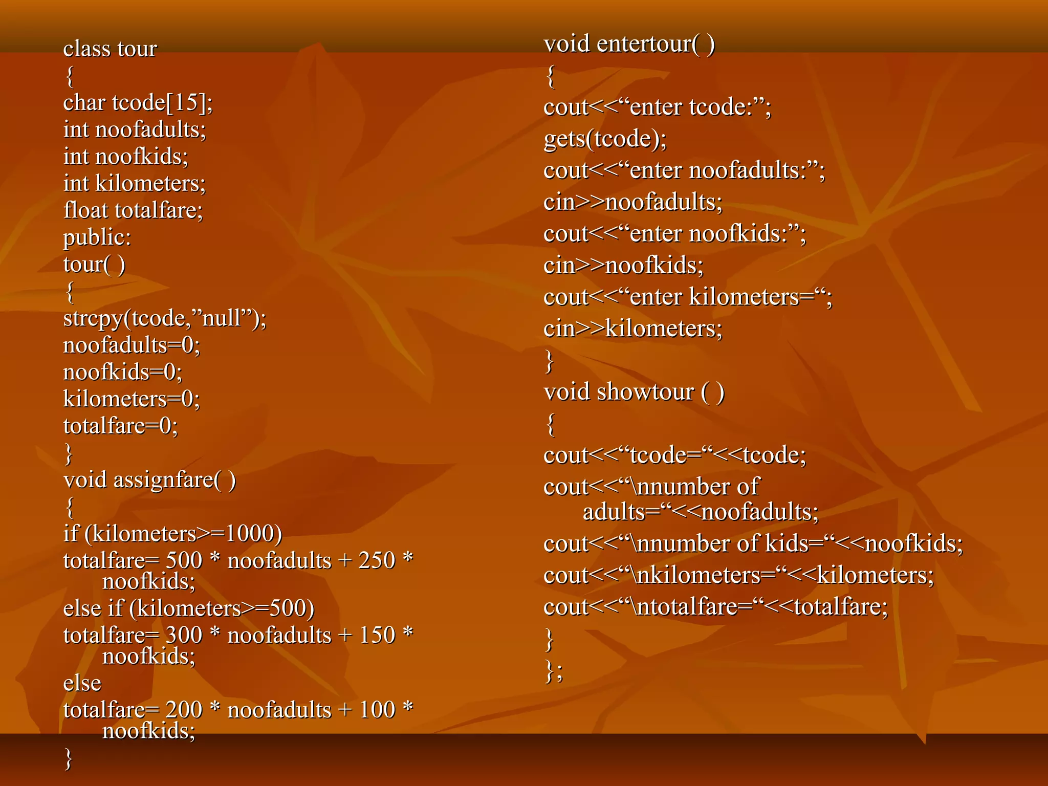 class tourclass tour
{{
char tcode[15];char tcode[15];
int noofadults;int noofadults;
int noofkids;int noofkids;
int kilometers;int kilometers;
float totalfare;float totalfare;
public:public:
tour( )tour( )
{{
strcpy(tcode,”null”);strcpy(tcode,”null”);
noofadults=0;noofadults=0;
noofkids=0;noofkids=0;
kilometers=0;kilometers=0;
totalfare=0;totalfare=0;
}}
void assignfare( )void assignfare( )
{{
if (kilometers>=1000)if (kilometers>=1000)
totalfare= 500 * noofadults + 250 *totalfare= 500 * noofadults + 250 *
noofkids;noofkids;
else if (kilometers>=500)else if (kilometers>=500)
totalfare= 300 * noofadults + 150 *totalfare= 300 * noofadults + 150 *
noofkids;noofkids;
elseelse
totalfare= 200 * noofadults + 100 *totalfare= 200 * noofadults + 100 *
noofkids;noofkids;
}}
void entertour( )void entertour( )
{{
cout<<“enter tcode:”;cout<<“enter tcode:”;
gets(tcode);gets(tcode);
cout<<“enter noofadults:”;cout<<“enter noofadults:”;
cin>>noofadults;cin>>noofadults;
cout<<“enter noofkids:”;cout<<“enter noofkids:”;
cin>>noofkids;cin>>noofkids;
cout<<“enter kilometers=“;cout<<“enter kilometers=“;
cin>>kilometers;cin>>kilometers;
}}
void showtour ( )void showtour ( )
{{
cout<<“tcode=“<<tcode;cout<<“tcode=“<<tcode;
cout<<“nnumber ofcout<<“nnumber of
adults=“<<noofadults;adults=“<<noofadults;
cout<<“nnumber of kids=“<<noofkids;cout<<“nnumber of kids=“<<noofkids;
cout<<“nkilometers=“<<kilometers;cout<<“nkilometers=“<<kilometers;
cout<<“ntotalfare=“<<totalfare;cout<<“ntotalfare=“<<totalfare;
}}
};};
 