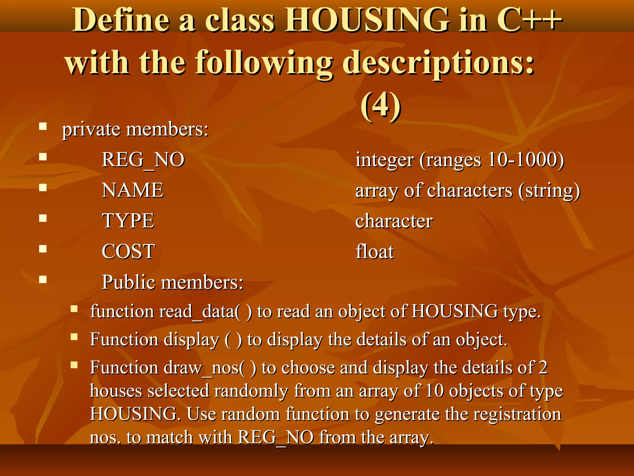Define a class HOUSING in C++Define a class HOUSING in C++
with the following descriptions:with the following descriptions:
(4)(4) private members:private members:
 REG_NOREG_NO integer (ranges 10-1000)integer (ranges 10-1000)
 NAMENAME array of characters (string)array of characters (string)
 TYPETYPE charactercharacter
 COSTCOST floatfloat
 Public members:Public members:
 function read_data( ) to read an object of HOUSING type.function read_data( ) to read an object of HOUSING type.
 Function display ( ) to display the details of an object.Function display ( ) to display the details of an object.
 Function draw_nos( ) to choose and display the details of 2Function draw_nos( ) to choose and display the details of 2
houses selected randomly from an array of 10 objects of typehouses selected randomly from an array of 10 objects of type
HOUSING. Use random function to generate the registrationHOUSING. Use random function to generate the registration
nos. to match with REG_NO from the array.nos. to match with REG_NO from the array.
 
