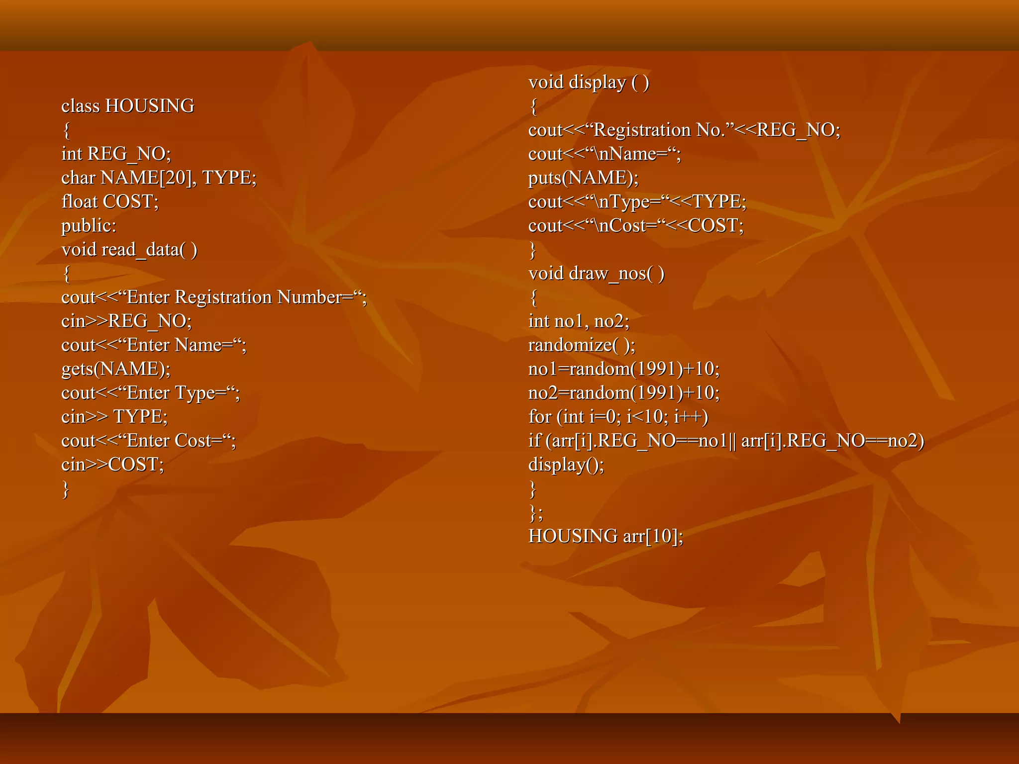 class HOUSINGclass HOUSING
{{
int REG_NO;int REG_NO;
char NAME[20], TYPE;char NAME[20], TYPE;
float COST;float COST;
public:public:
void read_data( )void read_data( )
{{
cout<<“Enter Registration Number=“;cout<<“Enter Registration Number=“;
cin>>REG_NO;cin>>REG_NO;
cout<<“Enter Name=“;cout<<“Enter Name=“;
gets(NAME);gets(NAME);
cout<<“Enter Type=“;cout<<“Enter Type=“;
cin>> TYPE;cin>> TYPE;
cout<<“Enter Cost=“;cout<<“Enter Cost=“;
cin>>COST;cin>>COST;
}}
void display ( )void display ( )
{{
cout<<“Registration No.”<<REG_NO;cout<<“Registration No.”<<REG_NO;
cout<<“nName=“;cout<<“nName=“;
puts(NAME);puts(NAME);
cout<<“nType=“<<TYPE;cout<<“nType=“<<TYPE;
cout<<“nCost=“<<COST;cout<<“nCost=“<<COST;
}}
void draw_nos( )void draw_nos( )
{{
int no1, no2;int no1, no2;
randomize( );randomize( );
no1=random(1991)+10;no1=random(1991)+10;
no2=random(1991)+10;no2=random(1991)+10;
for (int i=0; i<10; i++)for (int i=0; i<10; i++)
if (arr[i].REG_NO==no1|| arr[i].REG_NO==no2)if (arr[i].REG_NO==no1|| arr[i].REG_NO==no2)
display();display();
}}
};};
HOUSING arr[10];HOUSING arr[10];
 