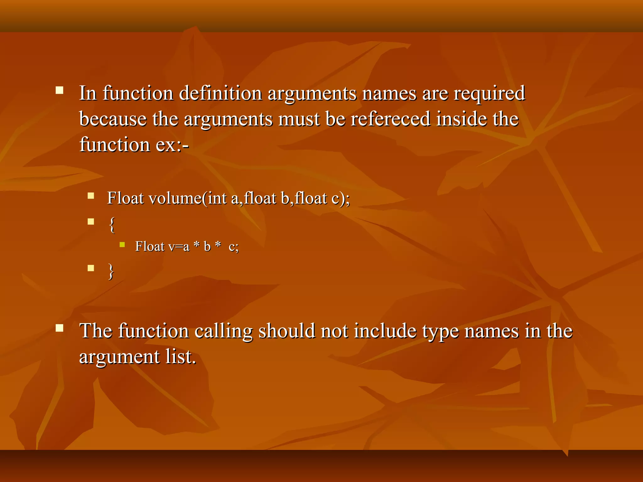  In function definition arguments names are requiredIn function definition arguments names are required
because the arguments must be refereced inside thebecause the arguments must be refereced inside the
function ex:-function ex:-
 Float volume(int a,float b,float c);Float volume(int a,float b,float c);
 {{
 Float v=a * b * c;Float v=a * b * c;
 }}
 The function calling should not include type names in theThe function calling should not include type names in the
argument list.argument list.
 