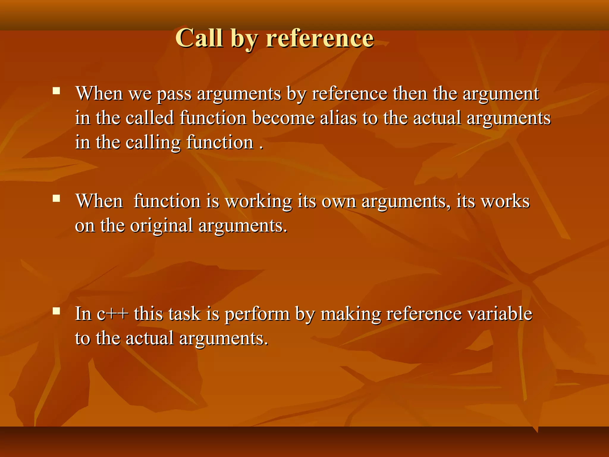Call by referenceCall by reference
 When we pass arguments by reference then the argumentWhen we pass arguments by reference then the argument
in the called function become alias to the actual argumentsin the called function become alias to the actual arguments
in the calling function .in the calling function .
 When function is working its own arguments, its worksWhen function is working its own arguments, its works
on the original arguments.on the original arguments.
 In c++ this task is perform by making reference variableIn c++ this task is perform by making reference variable
to the actual arguments.to the actual arguments.
 