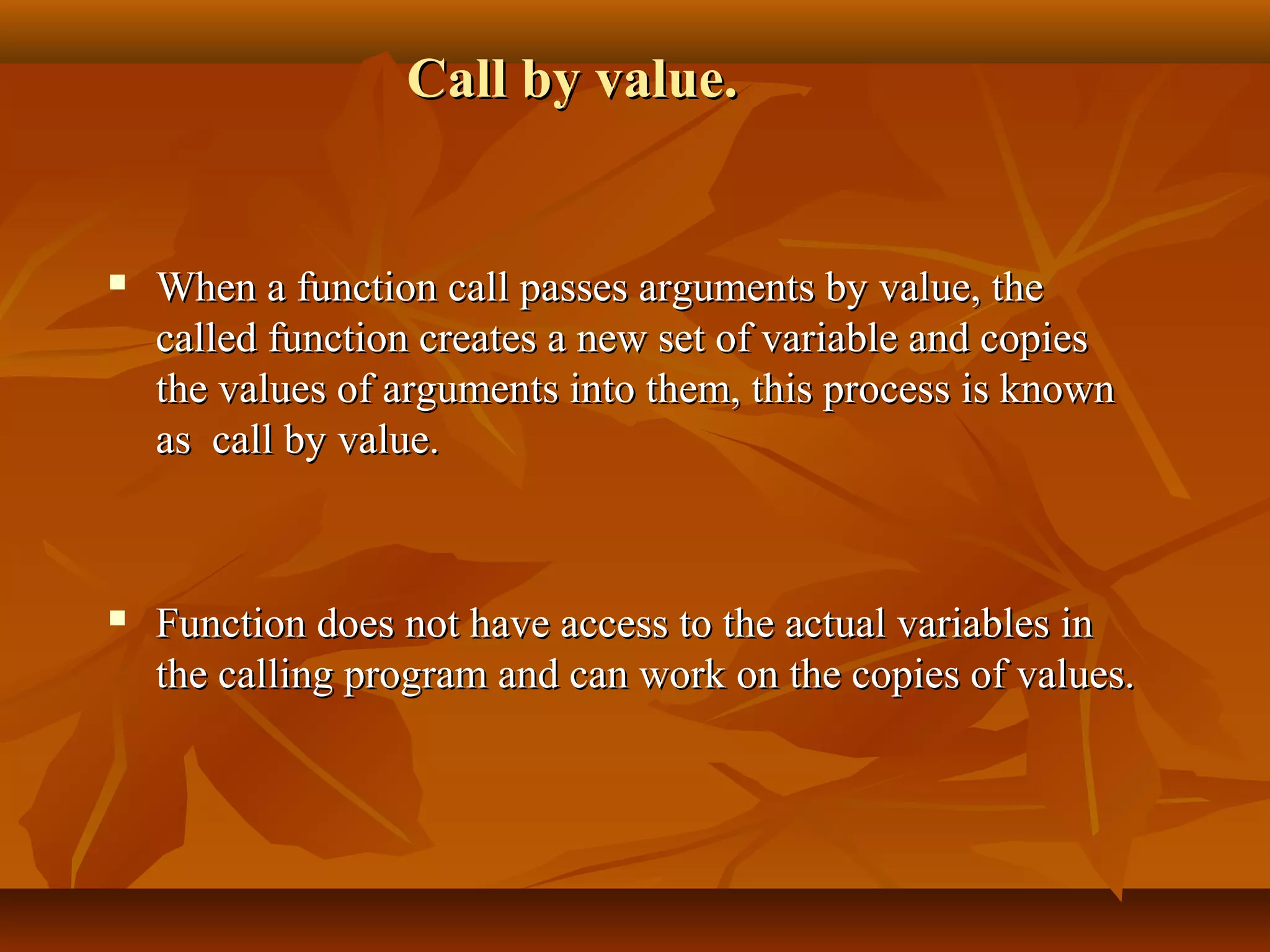 Call by value.Call by value.
 When a function call passes arguments by value, theWhen a function call passes arguments by value, the
called function creates a new set of variable and copiescalled function creates a new set of variable and copies
the values of arguments into them, this process is knownthe values of arguments into them, this process is known
as call by value.as call by value.
 Function does not have access to the actual variables inFunction does not have access to the actual variables in
the calling program and can work on the copies of values.the calling program and can work on the copies of values.
 