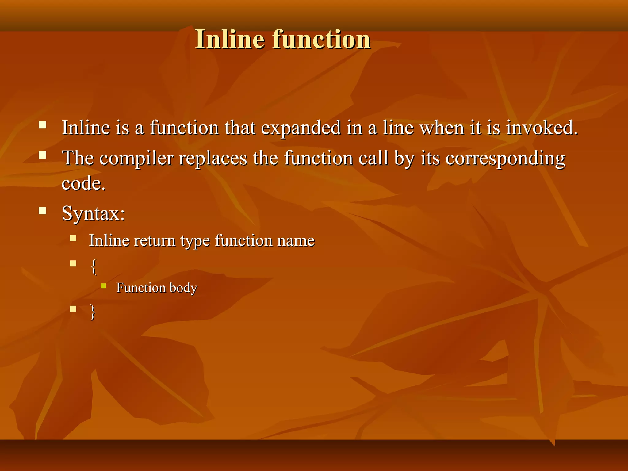 Inline functionInline function
 Inline is a function that expanded in a line when it is invoked.Inline is a function that expanded in a line when it is invoked.
 The compiler replaces the function call by its correspondingThe compiler replaces the function call by its corresponding
code.code.
 Syntax:Syntax:
 Inline return type function nameInline return type function name
 {{
 Function bodyFunction body
 }}
 