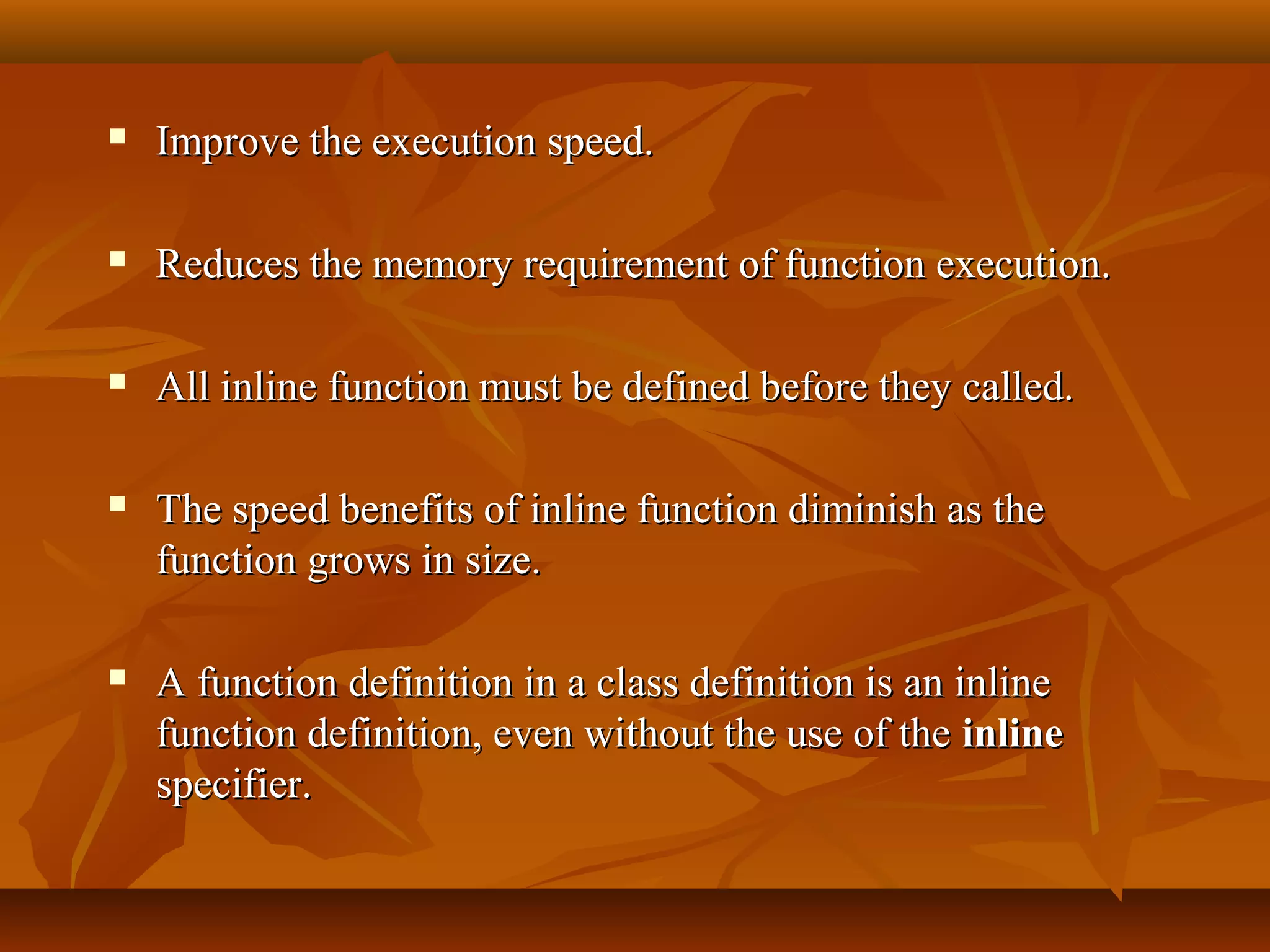  Improve the execution speed.Improve the execution speed.
 Reduces the memory requirement of function execution.Reduces the memory requirement of function execution.
 All inline function must be defined before they called.All inline function must be defined before they called.
 The speed benefits of inline function diminish as theThe speed benefits of inline function diminish as the
function grows in size.function grows in size.
 A function definition in a class definition is an inlineA function definition in a class definition is an inline
function definition, even without the use of thefunction definition, even without the use of the inlineinline
specifier.specifier.
 