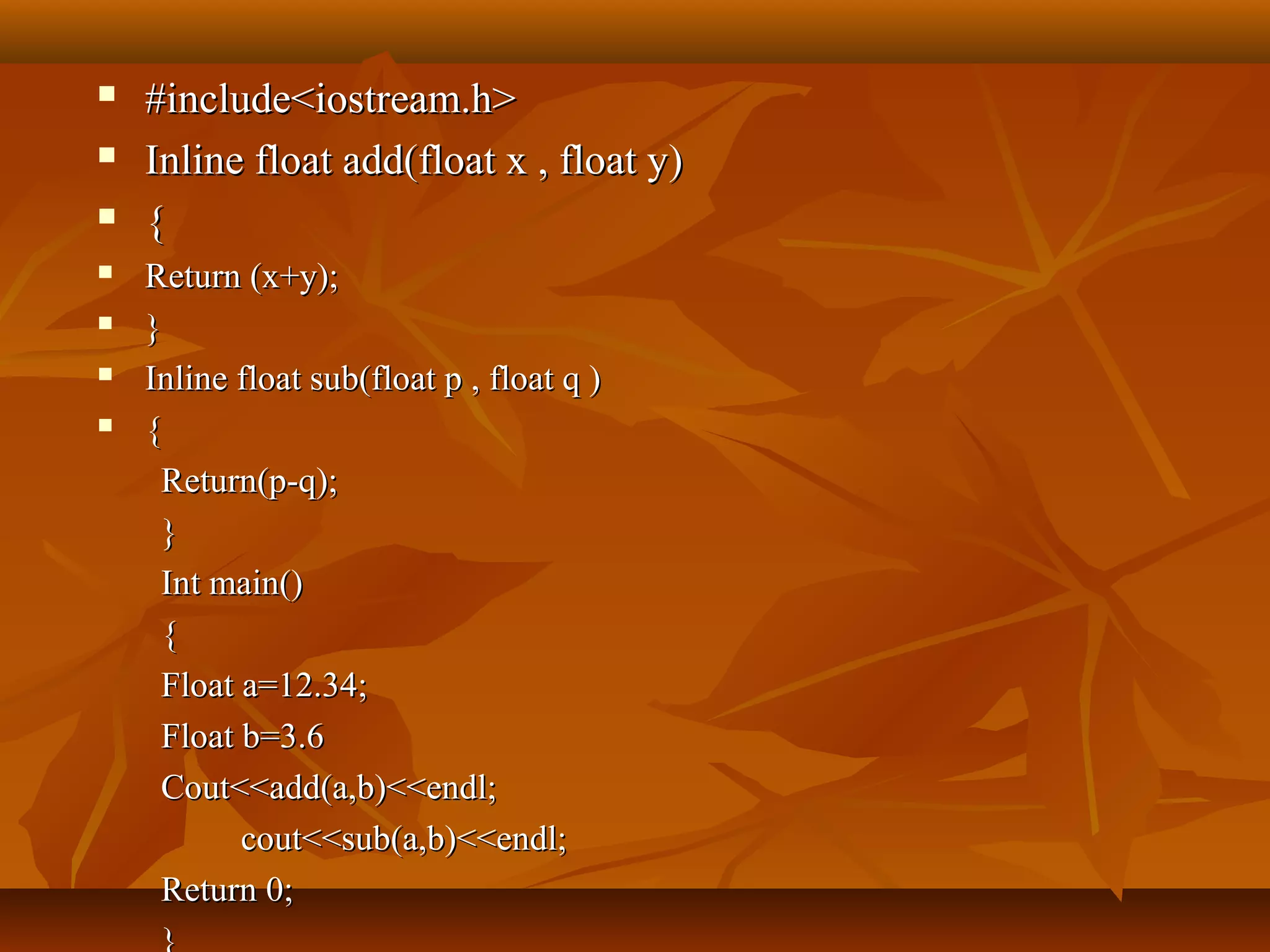  #include<iostream.h>#include<iostream.h>
 Inline float add(float x , float y)Inline float add(float x , float y)
 {{
 Return (x+y);Return (x+y);
 }}
 Inline float sub(float p , float q )Inline float sub(float p , float q )
 {{
Return(p-q);Return(p-q);
}}
Int main()Int main()
{{
Float a=12.34;Float a=12.34;
Float b=3.6Float b=3.6
Cout<<add(a,b)<<endl;Cout<<add(a,b)<<endl;
cout<<sub(a,b)<<endl;cout<<sub(a,b)<<endl;
Return 0;Return 0;
}
 