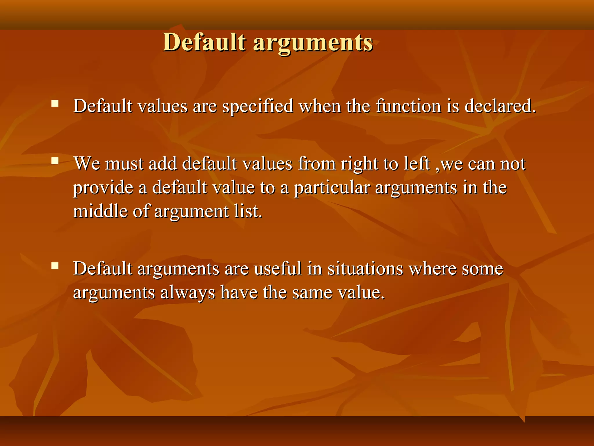 Default argumentsDefault arguments
 Default values are specified when the function is declared.Default values are specified when the function is declared.
 We must add default values from right to left ,we can notWe must add default values from right to left ,we can not
provide a default value to a particular arguments in theprovide a default value to a particular arguments in the
middle of argument list.middle of argument list.
 Default arguments are useful in situations where someDefault arguments are useful in situations where some
arguments always have the same value.arguments always have the same value.
 