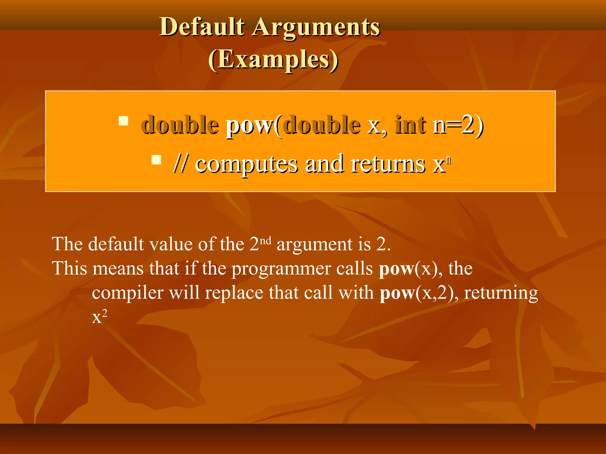 Default ArgumentsDefault Arguments
(Examples)(Examples)
 doubledouble powpow((doubledouble x,x, intint n=2)n=2)
 // computes and returns x// computes and returns xnn
The default value of the 2nd
argument is 2.
This means that if the programmer calls pow(x), the
compiler will replace that call with pow(x,2), returning
x2
 