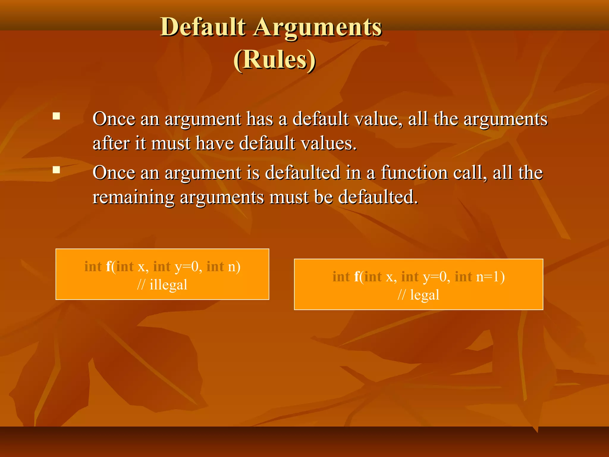 Default ArgumentsDefault Arguments
(Rules)(Rules)
 Once an argument has a default value, all the argumentsOnce an argument has a default value, all the arguments
after it must have default values.after it must have default values.
 Once an argument is defaulted in a function call, all theOnce an argument is defaulted in a function call, all the
remaining arguments must be defaulted.remaining arguments must be defaulted.
int f(int x, int y=0, int n)
// illegal
int f(int x, int y=0, int n=1)
// legal
 