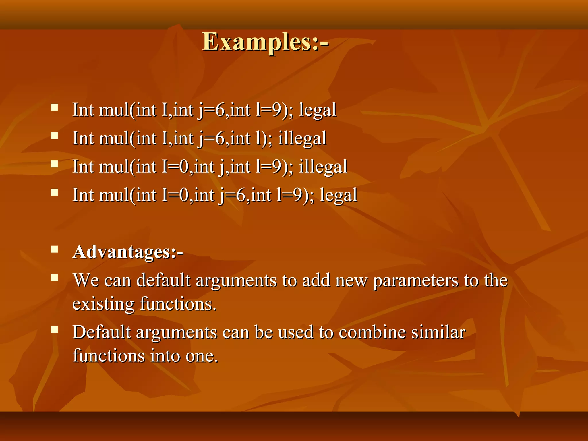 Examples:-Examples:-
 Int mul(int I,int j=6,int l=9); legalInt mul(int I,int j=6,int l=9); legal
 Int mul(int I,int j=6,int l); illegalInt mul(int I,int j=6,int l); illegal
 Int mul(int I=0,int j,int l=9); illegalInt mul(int I=0,int j,int l=9); illegal
 Int mul(int I=0,int j=6,int l=9); legalInt mul(int I=0,int j=6,int l=9); legal
 Advantages:-Advantages:-
 We can default arguments to add new parameters to theWe can default arguments to add new parameters to the
existing functions.existing functions.
 Default arguments can be used to combine similarDefault arguments can be used to combine similar
functions into one.functions into one.
 