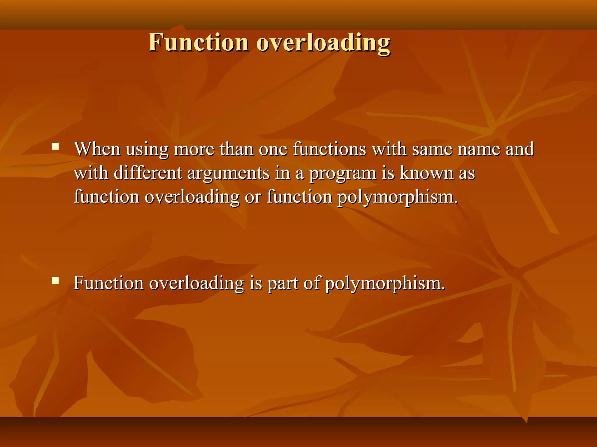 Function overloadingFunction overloading
 When using more than one functions with same name andWhen using more than one functions with same name and
with different arguments in a program is known aswith different arguments in a program is known as
function overloading or function polymorphism.function overloading or function polymorphism.
 Function overloading is part of polymorphism.Function overloading is part of polymorphism.
 