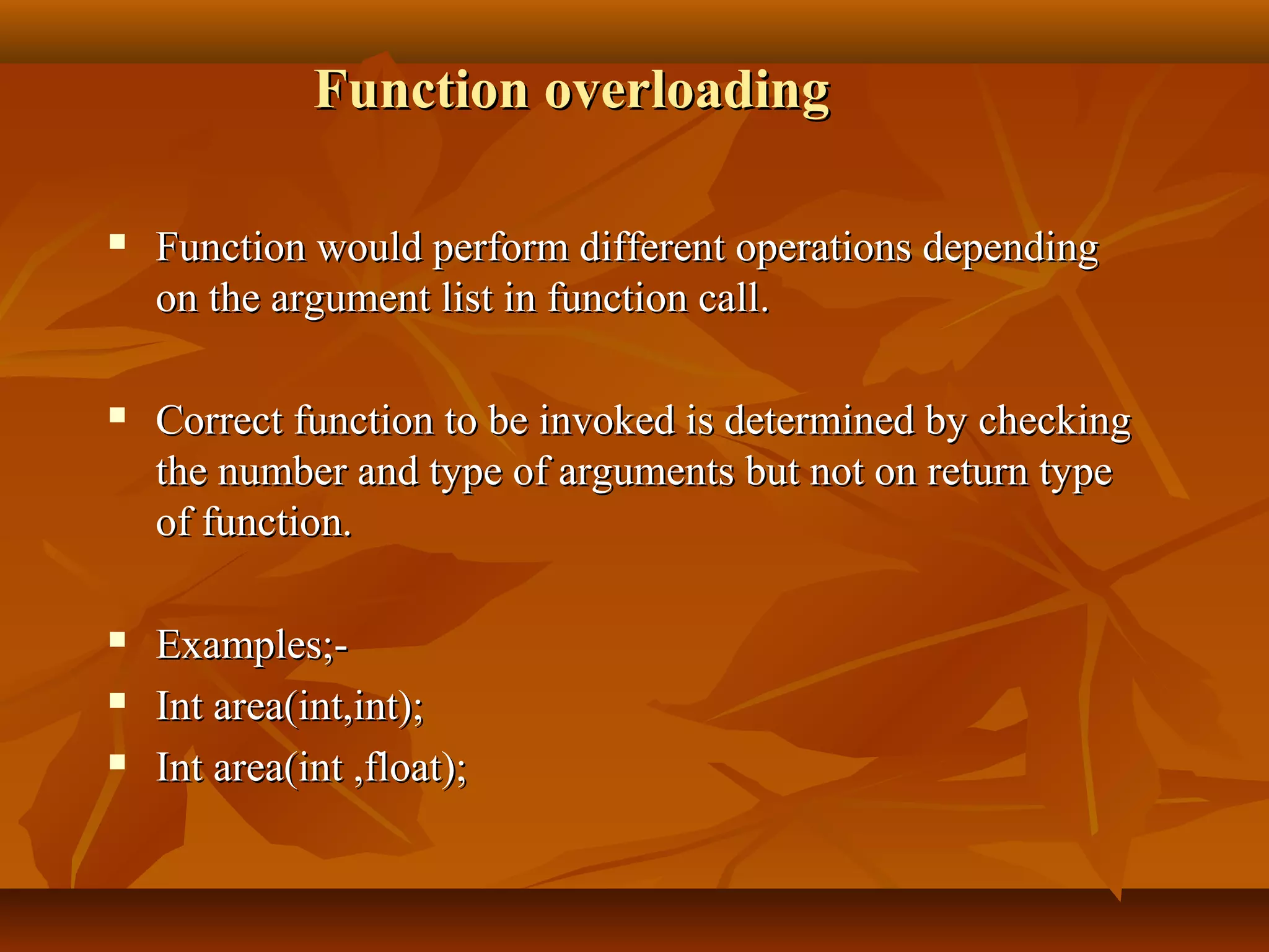 Function overloadingFunction overloading
 Function would perform different operations dependingFunction would perform different operations depending
on the argument list in function call.on the argument list in function call.
 Correct function to be invoked is determined by checkingCorrect function to be invoked is determined by checking
the number and type of arguments but not on return typethe number and type of arguments but not on return type
of function.of function.
 Examples;-Examples;-
 Int area(int,int);Int area(int,int);
 Int area(int ,float);Int area(int ,float);
 