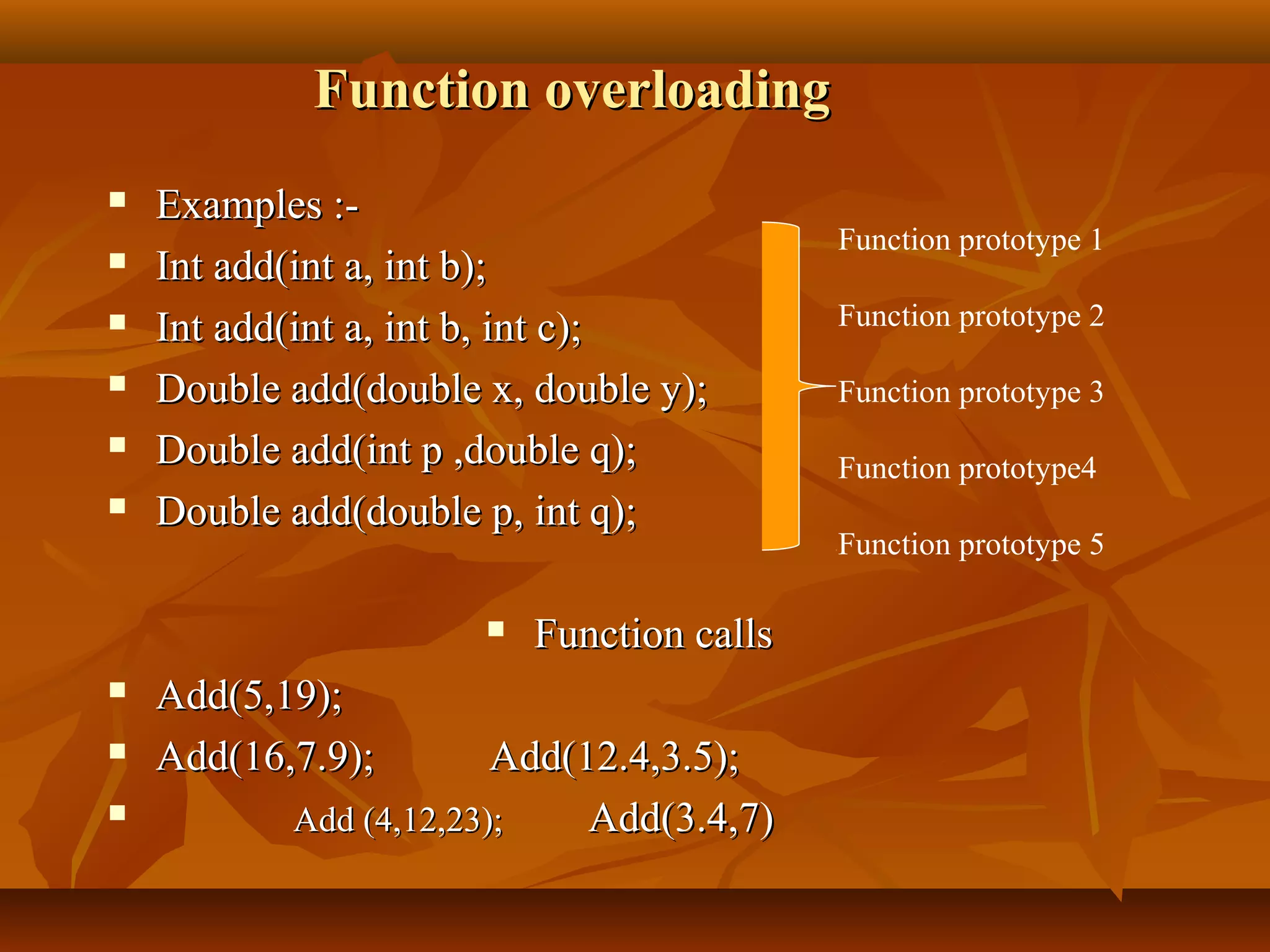 Function overloadingFunction overloading
 Examples :-Examples :-
 Int add(int a, int b);Int add(int a, int b);
 Int add(int a, int b, int c);Int add(int a, int b, int c);
 Double add(double x, double y);Double add(double x, double y);
 Double add(int p ,double q);Double add(int p ,double q);
 Double add(double p, int q);Double add(double p, int q);
 Function callsFunction calls
 Add(5,19);Add(5,19);
 Add(16,7.9);Add(16,7.9); Add(12.4,3.5);Add(12.4,3.5);
 Add (4,12,23);Add (4,12,23); Add(3.4,7)Add(3.4,7)
Function prototype 1
Function prototype 2
Function prototype 3
Function prototype4
Function prototype 5
 