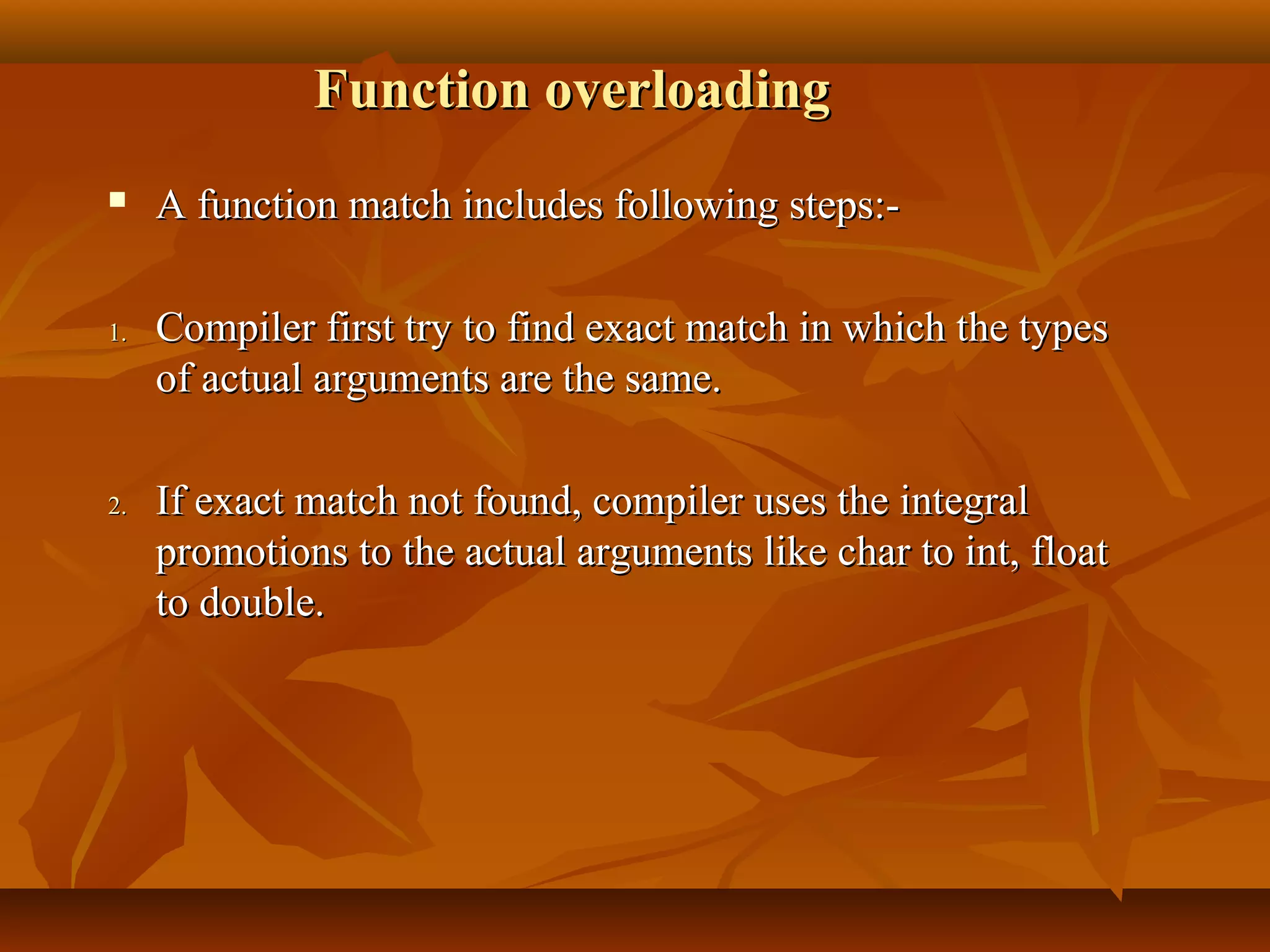 Function overloadingFunction overloading
 A function match includes following steps:-A function match includes following steps:-
1.1. Compiler first try to find exact match in which the typesCompiler first try to find exact match in which the types
of actual arguments are the same.of actual arguments are the same.
2.2. If exact match not found, compiler uses the integralIf exact match not found, compiler uses the integral
promotions to the actual arguments like char to int, floatpromotions to the actual arguments like char to int, float
to double.to double.
 