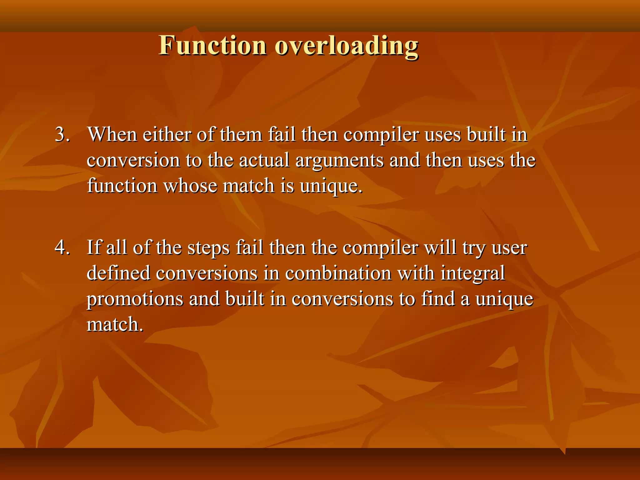 Function overloadingFunction overloading
3.3. When either of them fail then compiler uses built inWhen either of them fail then compiler uses built in
conversion to the actual arguments and then uses theconversion to the actual arguments and then uses the
function whose match is unique.function whose match is unique.
4.4. If all of the steps fail then the compiler will try userIf all of the steps fail then the compiler will try user
defined conversions in combination with integraldefined conversions in combination with integral
promotions and built in conversions to find a uniquepromotions and built in conversions to find a unique
match.match.
 