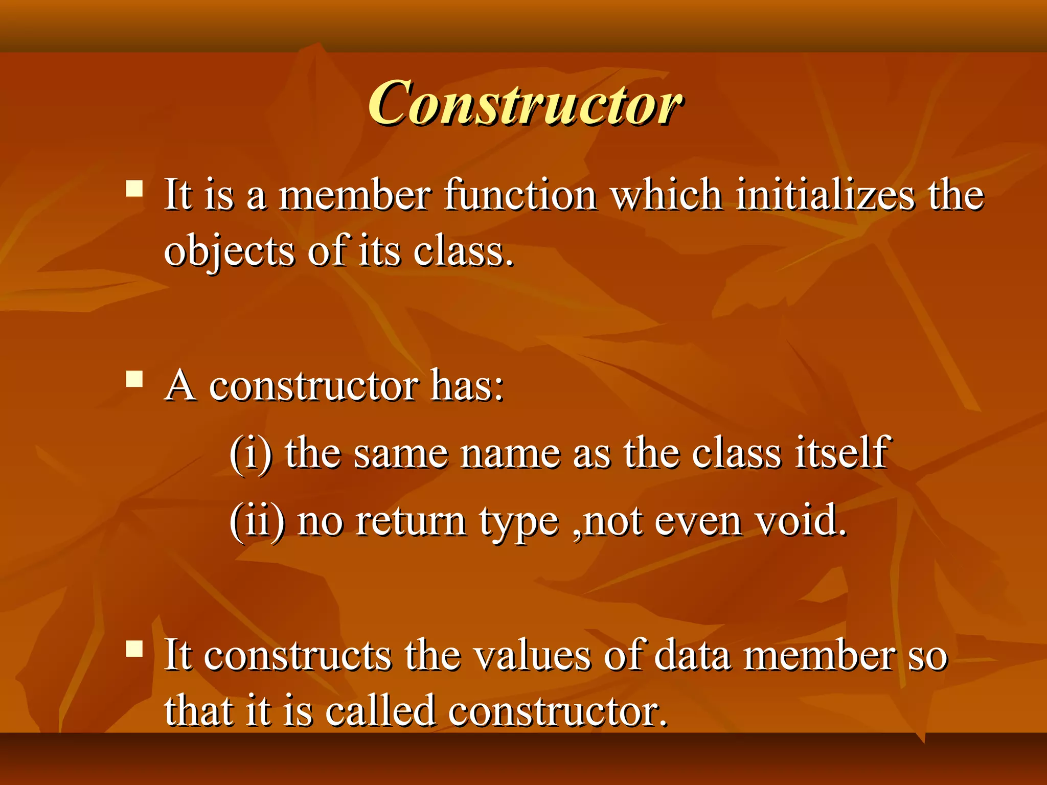 ConstructorConstructor
 It is a member function which initializes theIt is a member function which initializes the
objects of its class.objects of its class.
 A constructor has:A constructor has:
(i) the same name as the class itself(i) the same name as the class itself
(ii) no return type(ii) no return type ,not even void.,not even void.
 It constructs the values of data member soIt constructs the values of data member so
that it is called constructor.that it is called constructor.
 