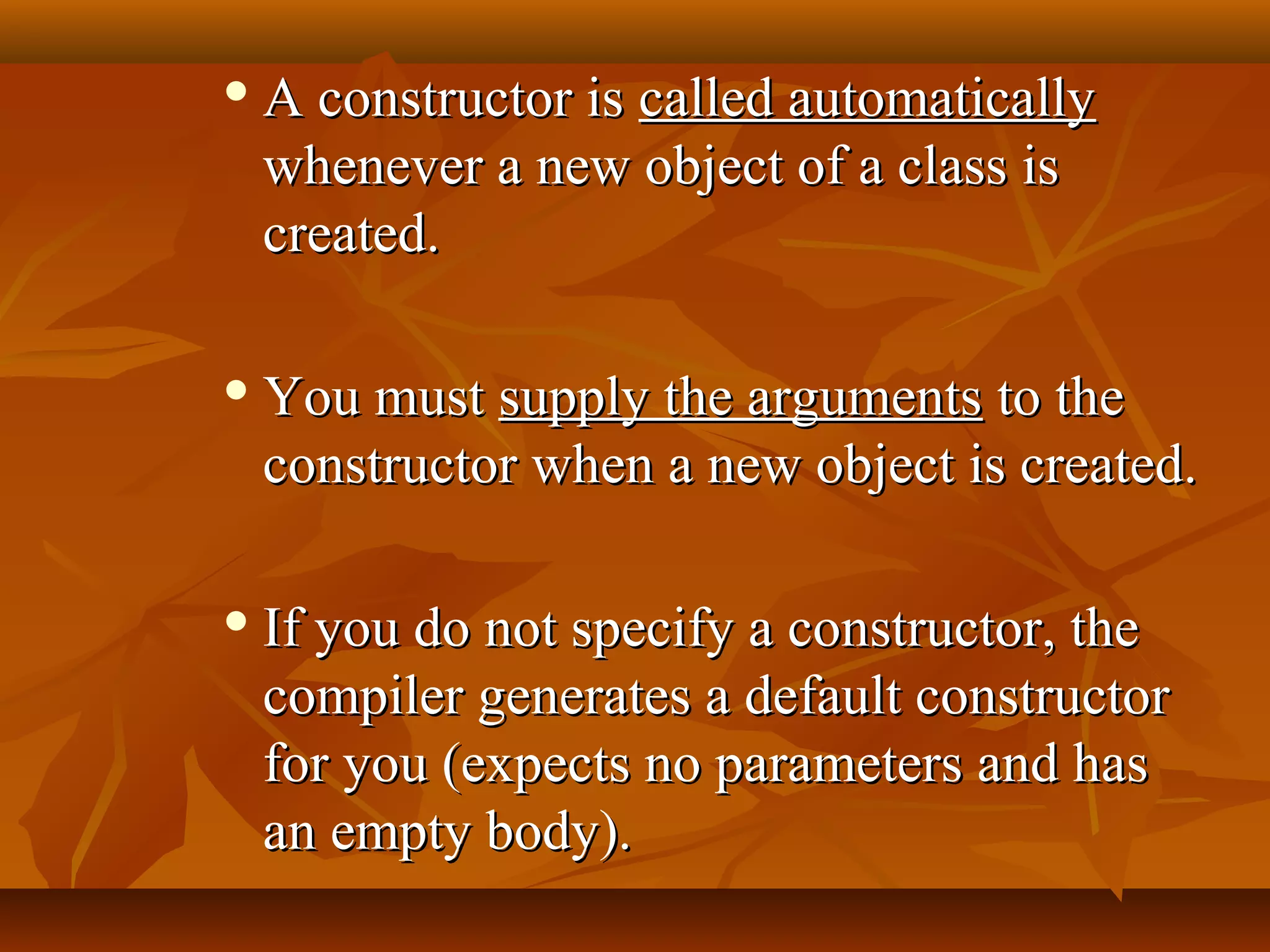  A constructor isA constructor is called automaticallycalled automatically
whenever a new object of a class iswhenever a new object of a class is
created.created.
 You mustYou must supply the argumentssupply the arguments to theto the
constructor when a new object is created.constructor when a new object is created.
 If you do not specify a constructor, theIf you do not specify a constructor, the
compiler generates a default constructorcompiler generates a default constructor
for you (expects no parameters and hasfor you (expects no parameters and has
an empty body).an empty body).
 