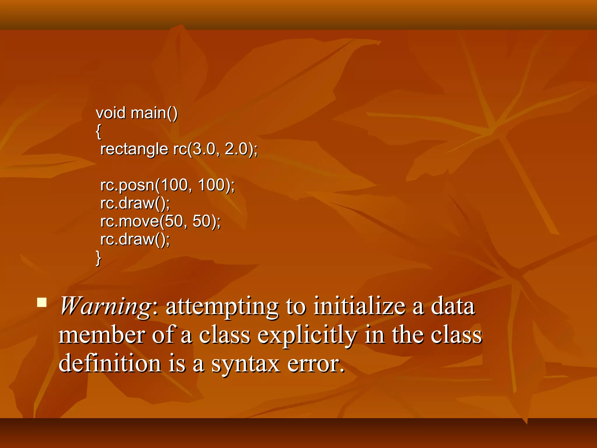 void main()void main()
{{
rectangle rc(3.0, 2.0);rectangle rc(3.0, 2.0);
rc.posn(100, 100);rc.posn(100, 100);
rc.draw();rc.draw();
rc.move(50, 50);rc.move(50, 50);
rc.draw();rc.draw();
}}
 WarningWarning: attempting to initialize a data: attempting to initialize a data
member of a class explicitly in the classmember of a class explicitly in the class
definition is a syntax error.definition is a syntax error.
 