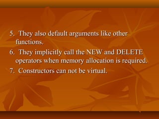 5. They also default arguments like other5. They also default arguments like other
functions.functions.
6. They implicitly call the NEW and DELETE6. They implicitly call the NEW and DELETE
operators when memory allocation is required.operators when memory allocation is required.
7. Constructors can not be virtual.7. Constructors can not be virtual.
 