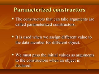 Parameterized constructorsParameterized constructors
 The constructors that can take arguments areThe constructors that can take arguments are
called parameterized constructors.called parameterized constructors.
 It is used when we assign different value toIt is used when we assign different value to
the data member for different object.the data member for different object.
 We must pass the initial values as argumentsWe must pass the initial values as arguments
to the constructors when an object isto the constructors when an object is
declared.declared.
 