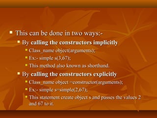  This can be done in two ways:-This can be done in two ways:-
 ByBy calling the constructors implicitlycalling the constructors implicitly
 Class_name object(arguments);Class_name object(arguments);
 Ex:- simple s(3,67);Ex:- simple s(3,67);
 This method also known as shorthand.This method also known as shorthand.
 ByBy calling the constructors explicitlycalling the constructors explicitly
 Class_name object =constructor(arguments);Class_name object =constructor(arguments);
 Ex:- simple s=simple(2,67);Ex:- simple s=simple(2,67);
 This statement create object s and passes the values 2This statement create object s and passes the values 2
and 67 to it.and 67 to it.
 