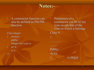 Notes:-Notes:-
 A constructor function canA constructor function can
also be defined as INLINEalso be defined as INLINE
function.function.
Class integerClass integer
{{ int m,n;int m,n;
public:public:
integer (int x,int y)integer (int x,int y)
{{ m=x;m=x;
n=y;n=y;
}};}};
 Parameters of aParameters of a
constructor can be of anyconstructor can be of any
type except that of thetype except that of the
class to which it belongs.class to which it belongs.
Class AClass A
{{
………………..
…………..
Public:Public:
A(A);A(A);
};}; is illegalis illegal
 