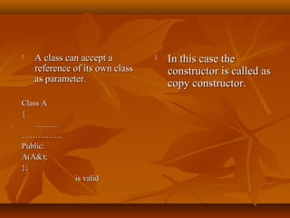  A class can accept aA class can accept a
reference of its own classreference of its own class
as parameter.as parameter.
Class AClass A
{{
………………
…………………………
Public:Public:
A(A&);A(A&);
};};
is validis valid
 In this case theIn this case the
constructor is called asconstructor is called as
copy constructor.copy constructor.
 