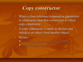 Copy constructorCopy constructor
 When a class reference is passed as parametersWhen a class reference is passed as parameters
in constructor then that constructor is calledin constructor then that constructor is called
copy constructor.copy constructor.
 A copy constructor is used to declare andA copy constructor is used to declare and
initialize an object from another object.initialize an object from another object.
 Synatx:-Synatx:-
 Constructor _name (class_name & object);Constructor _name (class_name & object);
 Integer (integer &i);Integer (integer &i);
 