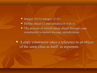  Integer i2(i1);/integer i2=i1;Integer i2(i1);/integer i2=i1;
 Define object i2 and initialize it with i1.Define object i2 and initialize it with i1.
 The process of initialization object through copyThe process of initialization object through copy
constructor is known as copy initialization.constructor is known as copy initialization.
 A copy constructor takes a reference to an objectA copy constructor takes a reference to an object
of the same class as itself as argument.of the same class as itself as argument.
 