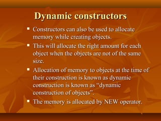 Dynamic constructorsDynamic constructors
 Constructors can also be used to allocateConstructors can also be used to allocate
memory while creating objects.memory while creating objects.
 This will allocate the right amount for eachThis will allocate the right amount for each
object when the objects are not of the sameobject when the objects are not of the same
size.size.
 Allocation of memory to objects at the time ofAllocation of memory to objects at the time of
their construction is known as dynamictheir construction is known as dynamic
construction is known as “dynamicconstruction is known as “dynamic
construction of objects”.construction of objects”.
 The memory is allocated by NEW operator.The memory is allocated by NEW operator.
 