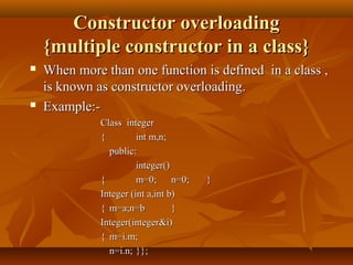 Constructor overloadingConstructor overloading
{multiple constructor in a class}{multiple constructor in a class}
 When more than one function is defined in a class ,When more than one function is defined in a class ,
is known as constructor overloading.is known as constructor overloading.
 Example:-Example:-
Class integerClass integer
{{ int m,n;int m,n;
public:public:
integer()integer()
{{ m=0;m=0; n=0;n=0; }}
Integer (int a,int b)Integer (int a,int b)
{{ m=a;n=bm=a;n=b }}
Integer(integer&i)Integer(integer&i)
{{ m=i.m;m=i.m;
n=i.n;n=i.n; }};}};
 
