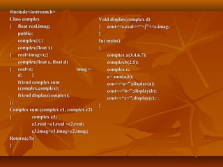 #include<iostream.h>#include<iostream.h>
Class complexClass complex
{{ float real,imag;float real,imag;
public:public:
complex(){ }complex(){ }
complex(float x)complex(float x)
{{ real=imag=x;}real=imag=x;}
complex(float c, float d)complex(float c, float d)
{{ real=c;real=c; imag =imag =
d;d; }}
friend complex sumfriend complex sum
(complex,complex);(complex,complex);
friend display(complex);friend display(complex);
};};
Complex sum (complex c1, complex c2)Complex sum (complex c1, complex c2)
{{ complex c3;complex c3;
c3.real =c1.real +c2.real;c3.real =c1.real +c2.real;
c3.imag=c1.imag+c2.imag;c3.imag=c1.imag+c2.imag;
Return(c3);Return(c3);
}}
Void display(complex d)Void display(complex d)
{{ cout<<c.real<<“+j”<<c.imag;cout<<c.real<<“+j”<<c.imag;
}}
Int main()Int main()
{{
complex a(3.4,6.7);complex a(3.4,6.7);
complexb(2.5);complexb(2.5);
complex c;complex c;
c= sum(a,b);c= sum(a,b);
cou<<“a=”;display(a);cou<<“a=”;display(a);
cout<<“b=”;display(b);cout<<“b=”;display(b);
cout<<“c=”;display(c);cout<<“c=”;display(c);
}}
 
