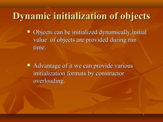 Dynamic initialization of objectsDynamic initialization of objects
 Objects can be initialized dynamically,initialObjects can be initialized dynamically,initial
value of objects are provided during runvalue of objects are provided during run
time.time.
 Advantage of it we can provide variousAdvantage of it we can provide various
initialization formats by constructorinitialization formats by constructor
overloading.overloading.
 