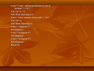 Cout<<“enter amount,period,intrest rate inCout<<“enter amount,period,intrest rate in
decimal ”<<“n”;decimal ”<<“n”;
Cin>>p>>y>>r;Cin>>p>>y>>r;
Fd2=fixed_deposit(p,y,r);Fd2=fixed_deposit(p,y,r);
Cout<<“enter amount and peroid”<<“n”;Cout<<“enter amount and peroid”<<“n”;
Cin>>p>>y;Cin>>p>>y;
Fd3=fixed_deposit(p,y);Fd3=fixed_deposit(p,y);
Cout<<“ndeposit 1”;Cout<<“ndeposit 1”;
Fd1.display();Fd1.display();
Cout<<“n deposit 2”;Cout<<“n deposit 2”;
Fd2.display();Fd2.display();
Cout<<“n deposit 3”;Cout<<“n deposit 3”;
Fd3.display();Fd3.display();
Return 0;Return 0;
}}
 