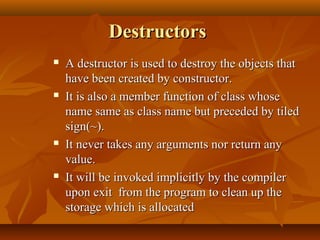 DestructorsDestructors
 A destructor is used to destroy the objects thatA destructor is used to destroy the objects that
have been created by constructor.have been created by constructor.
 It is also a member function of class whoseIt is also a member function of class whose
name same as class name but preceded by tiledname same as class name but preceded by tiled
sign(~).sign(~).
 It never takes any arguments nor return anyIt never takes any arguments nor return any
value.value.
 It will be invoked implicitly by the compilerIt will be invoked implicitly by the compiler
upon exit from the program to clean up theupon exit from the program to clean up the
storage which is allocatedstorage which is allocated
 