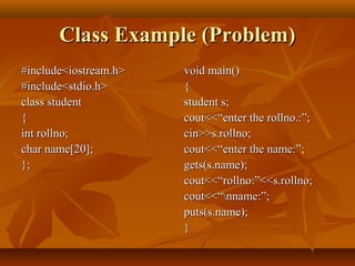 Class Example (Problem)Class Example (Problem)
#include<iostream.h>#include<iostream.h>
#include<stdio.h>#include<stdio.h>
class studentclass student
{{
int rollno;int rollno;
char name[20];char name[20];
};};
void main()void main()
{{
student s;student s;
cout<<“enter the rollno.:”;cout<<“enter the rollno.:”;
cin>>s.rollno;cin>>s.rollno;
cout<<“enter the name:”;cout<<“enter the name:”;
gets(s.name);gets(s.name);
cout<<“rollno:”<<s.rollno;cout<<“rollno:”<<s.rollno;
cout<<“nname:”;cout<<“nname:”;
puts(s.name);puts(s.name);
}}
 