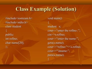 Class Example (Solution)Class Example (Solution)
#include<iostream.h>#include<iostream.h>
#include<stdio.h>#include<stdio.h>
class studentclass student
{{
public:public:
int rollno;int rollno;
char name[20];char name[20];
};};
void main()void main()
{{
student s;student s;
cout<<“enter the rollno.:”;cout<<“enter the rollno.:”;
cin>>s.rollno;cin>>s.rollno;
cout<<“enter the name:”;cout<<“enter the name:”;
gets(s.name);gets(s.name);
cout<<“rollno:”<<s.rollno;cout<<“rollno:”<<s.rollno;
cout<<“nname:”;cout<<“nname:”;
puts(s.name);puts(s.name);
}}
 