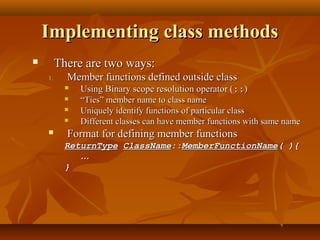 Implementing class methodsImplementing class methods
 There are two ways:There are two ways:
1.1. Member functions defined outside classMember functions defined outside class
 Using Binary scope resolution operator (Using Binary scope resolution operator (::::))
 ““Ties” member name to class nameTies” member name to class name
 Uniquely identify functions of particular classUniquely identify functions of particular class
 Different classes can have member functions with same nameDifferent classes can have member functions with same name
 Format for defining member functionsFormat for defining member functions
ReturnTypeReturnType ClassNameClassName::::MemberFunctionNameMemberFunctionName( ){( ){
……
}}
 