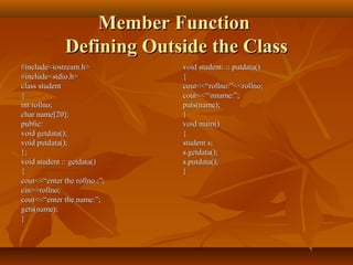Member FunctionMember Function
Defining Outside the ClassDefining Outside the Class
#include<iostream.h>#include<iostream.h>
#include<stdio.h>#include<stdio.h>
class studentclass student
{{
int rollno;int rollno;
char name[20];char name[20];
public:public:
void getdata();void getdata();
void putdata();void putdata();
};};
void student :: getdata()void student :: getdata()
{{
cout<<“enter the rollno.:”;cout<<“enter the rollno.:”;
cin>>rollno;cin>>rollno;
cout<<“enter the name:”;cout<<“enter the name:”;
gets(name);gets(name);
}}
void student: :: putdata()void student: :: putdata()
{{
cout<<“rollno:”<<rollno;cout<<“rollno:”<<rollno;
cout<<“nname:”;cout<<“nname:”;
puts(name);puts(name);
}}
void main()void main()
{{
student s;student s;
s.getdata();s.getdata();
s.putdata();s.putdata();
}}
 